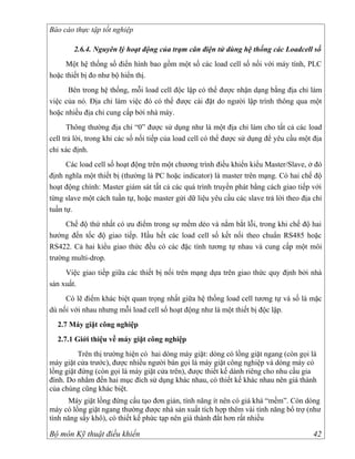 Báo cáo thực tập tốt nghiệp

        2.6.4. Nguyên lý hoạt động của trạm cân điện tử dùng hệ thống các Loadcell số
     Một hệ thống số điển hình bao gồm một số các load cell số nối với máy tính, PLC
hoặc thiết bị đo như bộ hiển thị.
      Bên trong hệ thống, mỗi load cell độc lập có thể được nhận dạng bằng địa chỉ làm
việc của nó. Địa chỉ làm việc đó có thể được cài đặt do người lập trình thông qua một
hoặc nhiều địa chỉ cung cấp bởi nhà máy.
       Thông thường địa chỉ “0” được sử dụng như là một địa chỉ làm cho tất cả các load
cell trả lời, trong khi các số nối tiếp của load cell có thể được sử dụng để yêu cầu một địa
chỉ xác định.
      Các load cell số hoạt động trên một chương trình điều khiển kiểu Master/Slave, ở đó
định nghĩa một thiết bị (thường là PC hoặc indicator) là master trên mạng. Có hai chế độ
hoạt động chính: Master giám sát tất cả các quá trình truyền phát bằng cách giao tiếp với
từng slave một cách tuần tự, hoặc master gửi dữ liệu yêu cầu các slave trả lời theo địa chỉ
tuần tự.
     Chế độ thứ nhất có ưu điểm trong sự mềm dẻo và nắm bắt lỗi, trong khi chế độ hai
hướng đến tốc độ giao tiếp. Hầu hết các load cell số kết nối theo chuẩn RS485 hoặc
RS422. Cả hai kiểu giao thức đều có các đặc tính tương tự nhau và cung cấp một môi
trường multi-drop.
     Việc giao tiếp giữa các thiết bị nối trên mạng dựa trên giao thức quy định bởi nhà
sản xuất.
     Có lẽ điểm khác biệt quan trọng nhất giữa hệ thống load cell tương tự và số là mặc
dù nối với nhau nhưng mỗi load cell số hoạt động như là một thiết bị độc lập.
  2.7 Máy giặt công nghiệp
  2.7.1 Giới thiệu về máy giặt công nghiệp
          Trên thị trường hiện có hai dòng máy giặt: dòng có lồng giặt ngang (còn gọi là
máy giặt cửa trước), được nhiều người bán gọi là máy giặt công nghiệp và dòng máy có
lồng giặt đứng (còn gọi là máy giặt cửa trên), được thiết kế dành riêng cho nhu cầu gia
đình. Do nhắm đến hai mục đích sử dụng khác nhau, có thiết kế khác nhau nên giá thành
của chúng cũng khác biệt.
      Máy giặt lồng đứng cấu tạo đơn giản, tính năng ít nên có giá khá “mềm”. Còn dòng
máy có lồng giặt ngang thường được nhà sản xuất tích hợp thêm vài tính năng bổ trợ (như
tính năng sấy khô), có thiết kế phức tạp nên giá thành đắt hơn rất nhiều

Bộ môn Kỹ thuật điều khiển                                                               42
 