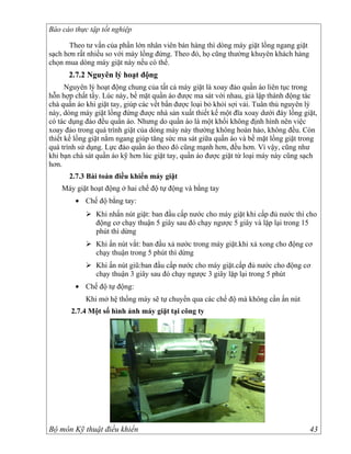 Báo cáo thực tập tốt nghiệp

      Theo tư vấn của phần lớn nhân viên bán hàng thì dòng máy giặt lồng ngang giặt
sạch hơn rất nhiều so với máy lồng đứng. Theo đó, họ cũng thường khuyên khách hàng
chọn mua dòng máy giặt này nếu có thể.
      2.7.2 Nguyên lý hoạt động
      Nguyên lý hoạt động chung của tất cả máy giặt là xoay đảo quần áo liên tục trong
hỗn hợp chất tẩy. Lúc này, bề mặt quần áo được ma sát với nhau, giả lập thành động tác
chà quần áo khi giặt tay, giúp các vết bẩn được loại bỏ khỏi sợi vải. Tuân thủ nguyên lý
này, dòng máy giặt lồng đứng được nhà sản xuất thiết kế một đĩa xoay dưới đáy lồng giặt,
có tác dụng đảo đều quần áo. Nhưng do quần áo là một khối không định hình nên việc
xoay đảo trong quá trình giặt của dòng máy này thường không hoàn hảo, không đều. Còn
thiết kế lồng giặt nằm ngang giúp tăng sức ma sát giữa quần áo và bề mặt lồng giặt trong
quá trình sử dụng. Lực đảo quần áo theo đó cũng mạnh hơn, đều hơn. Vì vậy, cũng như
khi bạn chà sát quần áo kỹ hơn lúc giặt tay, quần áo được giặt từ loại máy này cũng sạch
hơn.
      2.7.3 Bài toán điều khiển máy giặt
    Máy giặt hoạt động ở hai chế độ tự động và bằng tay
        • Chế độ bằng tay:
             Khi nhấn nút giặt: ban đầu cấp nước cho máy giặt khi cấp đủ nước thì cho
              động cơ chạy thuận 5 giây sau đó chạy ngược 5 giây và lặp lại trong 15
              phút thì dừng
             Khi ấn nút vắt: ban đầu xả nước trong máy giặt.khi xả xong cho động cơ
              chạy thuận trong 5 phút thì dừng
             Khi ấn nút giũ:ban đầu cấp nước cho máy giặt.cấp đủ nước cho động cơ
              chạy thuận 3 giây sau đó chạy ngược 3 giây lặp lại trong 5 phút
        • Chế độ tự động:
            Khi mở hệ thống máy sẽ tự chuyển qua các chế độ mà không cần ấn nút
       2.7.4 Một số hình ảnh máy giặt tại công ty




Bộ môn Kỹ thuật điều khiển                                                            43
 