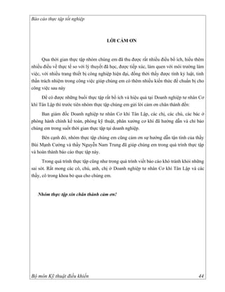 Báo cáo thực tập tốt nghiệp



                                       LỜI CẢM ƠN


      Qua thời gian thực tập nhóm chúng em đã thu được rất nhiều điểu bổ ích, hiểu thêm
nhiều điều về thực tế so với lý thuyết đã học, được tiếp xúc, làm quen với môi trường làm
việc, với nhiều trang thiết bị công nghiệp hiện đại, đồng thời thấy được tính kỷ luật, tinh
thần trách nhiệm trong công việc giúp chúng em có thêm nhiều kiến thức để chuẩn bị cho
công việc sau này
     Để có được những buổi thực tập rất bổ ích và hiệu quả tại Doanh nghiệp tư nhân Cơ
khí Tân Lập thì trước tiên nhóm thực tập chúng em gửi lời cảm ơn chân thành đến:
    Ban giám đốc Doanh nghiệp tư nhân Cơ khí Tân Lập, các chị, các chú, các bác ở
phòng hành chính kế toán, phòng kỹ thuật, phân xưởng cơ khí đã hướng dẫn và chỉ bảo
chúng em trong suốt thời gian thực tập tại doanh nghiệp.
     Bên cạnh đó, nhóm thực tập chúng em cũng cảm ơn sự hướng dẫn tận tình của thầy
Bùi Mạnh Cường và thầy Nguyễn Nam Trung đã giúp chúng em trong quá trình thực tập
và hoàn thành báo cáo thực tập này.
      Trong quá trình thực tập cũng như trong quá trình viết báo cáo khó tránh khỏi những
sai sót. Rất mong các cô, chú, anh, chị ở Doanh nghiệp tư nhân Cơ khí Tân Lập và các
thầy, cô trong khoa bỏ qua cho chúng em.


   Nhóm thực tập xin chân thành cảm ơn!




Bộ môn Kỹ thuật điều khiển                                                              44
 