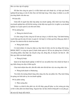 Báo cáo thực tập tốt nghiệp

     Để đảm bảo công tác quản lý và điều hành một cách thuận lợi, có hiệu quả doanh
nghiệp đã áp dụng cơ cấu tổ chức theo mô hình tập trung. Chức năng và nhiệm vụ cụ thể
của từng thành viên như sau:

   Giám đốc:
     Giám đốc là người đại diện hợp pháp của doanh nghiệp, điều hành mọi hoạt động
của doanh nghiệp theo chế độ thủ trưởng và đại diện mọi quyền lợi và nghĩa vụ của doanh
nghiệp và cơ quan quản lý của nhà nước khác.

   Các phòng ban:

      • Phòng tài chính kế toán:

     Có chức năng tổ chức công tác kế toán tại công ty và đội thi công. Vận hành thường
xuyên hiệu quả bộ máy kế toán và quản lý vốn hợp lý và hiệu quả theo đúng quy định về
kế toán Tài chính do Bộ tài chính ban hành.

      • Phòng hành chính:

     Có trách nhiệm về công tác nhận sự, thực hiện tổ chức cán bộ, lao động tiền lương,
BHXH, BHYT và công tác quản lý hành chính quản trị. Hỗ trợ các phòng ban về thiết bị
văn phòng phẩm, tiếp nhận vận chuyển công văn, đóng dấu, di chuyển văn bản đi - đến
theo quy định của doanh nghiệp.

      • Phòng kỹ thuật:

     Quản lý kỹ thuật doanh nghiệp và thiết kế các sản phẩm theo tiêu chuẩn kỹ thuật và
quy định chung của cấp có thẩm quyền
     Chịu trách nhiệm theo dõi, đôn đốc nhắc nhở tiến độ làm việc của công nhân viên

      • Phòng kinh doanh và Marketing

      Tìm kiếm thị trường khách hàng tiềm năng tiêu thụ sản phẩm lớn. Phụ trách thông
tin quảng cáo hình ảnh uy tín của doanh nghiệp.

   Các phân xưởng

      • Phân xưởng đúc:

     Nhiệm vụ chính là đúc phôi các chi tiết thép, gang để phục vụ cho xưởng gia công
cơ khí và đúc phôi cho khách hàng. Nguyên liệu vật liệu chính từ thép phế và các phụ gia.

Bộ môn Kỹ thuật điều khiển                                                             7
 