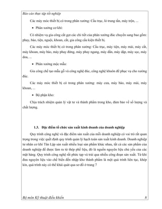 Báo cáo thực tập tốt nghiệp

       Các máy móc thiết bị có trong phân xưởng: Cầu trục, lò trung tần, máy trộn, ...

        • Phân xưởng cơ khí:

     Có nhiệm vụ gia công cắt gọt các chi tiết của phân xưởng đúc chuyển sang bao gồm:
phay, bào, tiện, nguội, khoan, cắt, gia công cấu kiện thiết bị.
      Các máy móc thiết bị có trong phân xưởng: Cầu trục, máy tiện, máy mài, máy cắt,
máy khoan, máy bào, máy phay đứng, máy phay ngang, máy dằn, máy dập, máy sọc, máy
doa, ...

        • Phân xưởng mộc mẫu:

       Gia công chế tạo mẫu gỗ và công nghệ đúc, công nghệ khuôn để phục vụ cho xưởng
đúc.
    Các máy móc thiết bị có trong phân xưởng: máy cưa, máy bào, máy mài, máy
khoan, ...

        • Bộ phận kho:

      Chịu trách nhiệm quản lý vật tư và thành phẩm trong kho, đảm bảo về số lượng và
chất lượng.




         1.3. Đặc điểm tổ chức sản xuất kinh doanh của doanh nghiệp
      Quy trình công nghệ và đặc điểm sản xuất của mỗi doanh nghiệp có vai trò rất quan
trọng trong việc quết định quy trình quản lý hạch toán sản xuất kinh doanh. Doanh nghiệp
tư nhân cơ khí Tân Lập sản xuất nhiều loại sản phẩm khác nhau, tất cả các sản phẩm của
doanh nghiệp để được làm ra từ thép phế liệu, đó là nguồn nguyên liệu chủ yếu của các
mặt hàng. Quy trình công nghệ rất phức tạp và trải qua nhiều công đoạn sản xuất. Từ khi
đưa nguyên liệu vào chế biến đến nhập kho thành phẩm là một quá trình liên tục, khép
kín, quá trình này có thể khái quát qua sơ đồ ở trang 7




Bộ môn Kỹ thuật điều khiển                                                               8
 