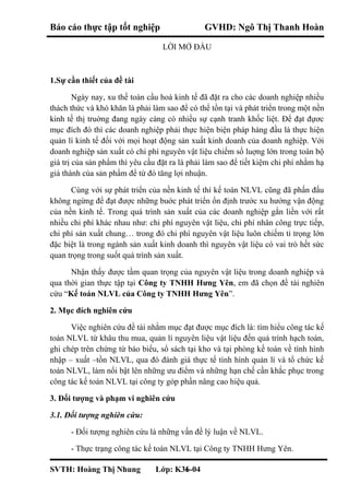 Báo cáo thực tập tốt nghiệp GVHD: Ngô Thị Thanh Hoàn
LỜI MỞ ĐẦU
1.Sự cần thiết của đề tài
Ngày nay, xu thế toàn cầu hoá kinh tế đã đặt ra cho các doanh nghiệp nhiều
thách thức và khó khăn là phải làm sao để có thể tồn tại và phát triển trong một nền
kinh tế thị truờng đang ngày càng có nhiều sự cạnh tranh khốc liệt. Để đạt đựơc
mục đích đó thì các doanh nghiệp phải thực hiện biện pháp hàng đầu là thực hiện
quản lí kinh tế đối với mọi hoạt động sản xuất kinh doanh của doanh nghiệp. Với
doanh nghiệp sản xuất có chi phí nguyên vật liệu chiếm số luợng lớn trong toàn bộ
giá trị của sản phẩm thì yêu cầu đặt ra là phải làm sao để tiết kiệm chi phí nhằm hạ
giá thành của sản phẩm để từ đó tăng lợi nhuận.
Cùng với sự phát triển của nền kinh tế thì kế toán NLVL cũng đã phấn đấu
không ngừng để đạt được những buớc phát triển ổn định trước xu hướng vận động
của nền kinh tế. Trong quá trình sản xuất của các doanh nghiệp gắn liền với rất
nhiều chi phí khác nhau như: chi phí nguyên vật liệu, chi phí nhân công trực tiếp,
chi phí sản xuất chung… trong đó chi phí nguyên vật liệu luôn chiếm tỉ trọng lớn
đặc biệt là trong ngành sản xuất kinh doanh thì nguyên vật liệu có vai trò hết sức
quan trọng trong suốt quá trình sản xuất.
Nhận thấy được tầm quan trọng của nguyên vật liệu trong doanh nghiệp và
qua thời gian thực tập tại Công ty TNHH Hưng Yên, em đã chọn đề tài nghiên
cứu “Kế toán NLVL của Công ty TNHH Hưng Yên”.
2. Mục đích nghiên cứu
Việc nghiên cứu đề tài nhằm mục đạt được mục đích là: tìm hiểu công tác kế
toán NLVL từ khâu thu mua, quản lí nguyên liệu vật liệu đến quá trình hạch toán,
ghi chép trên chứng từ báo biểu, sổ sách tại kho và tại phòng kế toán về tình hình
nhập – xuất –tồn NLVL, qua đó đánh giá thực tế tình hình quản lí và tổ chức kế
toán NLVL, làm nổi bật lên những ưu điểm và những hạn chế cần khắc phục trong
công tác kế toán NLVL tại công ty góp phần nâng cao hiệu quả.
3. Đối tượng và phạm vi nghiên cứu
3.1. Đối tượng nghiên cứu:
- Đối tượng nghiên cứu là những vấn đề lý luận về NLVL.
- Thực trạng công tác kế toán NLVL tại Công ty TNHH Hưng Yên.
SVTH: Hoàng Thị Nhung Lớp: K36-041
 