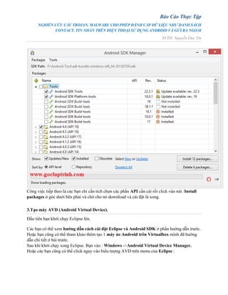 Báo Cáo Thực Tập
NGHIÊN CỨU CÁC TROJAN, MALWARE CHO PHÉP ĐÁNH CẮP DỮ LIỆU NHƯ DANH SÁCH
CONTACT, TIN NHẮN TRÊN ĐIỆN THOẠI SỬ DỤNG ANDROID VÀ GỬI RA NGOÀI
SVTH: Nguyễn Duy Tín
Công việc tiếp theo là các bạn chỉ cần tích chọn các phần API cần cài rồi click vào nút :Install
packages ở góc dưới bên phải và chờ cho nó download và cài đặt là xong.
3.Tạo máy AVD (Android Virtual Device).
Đầu tiên bạn khởi chạy Eclipse lên.
Các bạn có thể xem hướng dẫn cách cài đặt Eclipse và Android SDK ở phần hướng dẫn trước.
Hoặc bạn cũng có thể tham khảo thêm tạo 1 máy ảo Android trên Virtualbox mình đã hướng
dẫn chi tiết ở bài trước.
Sau khi khởi chạy xong Eclipse. Bạn vào : Windows ->Android Virtual Device Manager.
Hoặc các bạn cũng có thể click ngay vào biểu tượng AVD trên menu của Eclipse :
 