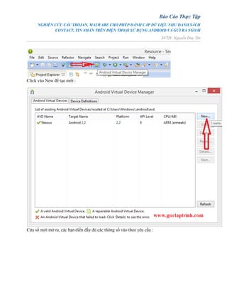 Báo Cáo Thực Tập
NGHIÊN CỨU CÁC TROJAN, MALWARE CHO PHÉP ĐÁNH CẮP DỮ LIỆU NHƯ DANH SÁCH
CONTACT, TIN NHẮN TRÊN ĐIỆN THOẠI SỬ DỤNG ANDROID VÀ GỬI RA NGOÀI
SVTH: Nguyễn Duy Tín
Click vào New để tạo mới :
Cửa sổ mới mở ra, các bạn điền đầy đủ các thông số vào theo yêu cầu :
 