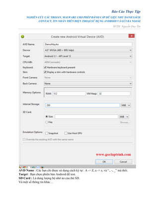 Báo Cáo Thực Tập
NGHIÊN CỨU CÁC TROJAN, MALWARE CHO PHÉP ĐÁNH CẮP DỮ LIỆU NHƯ DANH SÁCH
CONTACT, TIN NHẮN TRÊN ĐIỆN THOẠI SỬ DỤNG ANDROID VÀ GỬI RA NGOÀI
SVTH: Nguyễn Duy Tín
AVD Name : Các bạn chỉ được sử dụng cách ký tự : A -> Z, a -> z, và “., -, _” mà thôi.
Target : Bạn chọn phiên bản Android để test.
SD Card : Là dung lượng bộ nhớ ảo của thẻ SD.
Và một số thông tin khác…
 