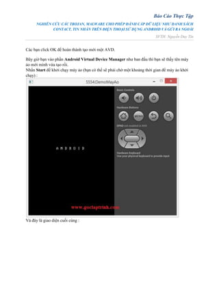 Báo Cáo Thực Tập
NGHIÊN CỨU CÁC TROJAN, MALWARE CHO PHÉP ĐÁNH CẮP DỮ LIỆU NHƯ DANH SÁCH
CONTACT, TIN NHẮN TRÊN ĐIỆN THOẠI SỬ DỤNG ANDROID VÀ GỬI RA NGOÀI
SVTH: Nguyễn Duy Tín
Các bạn click OK để hoàn thành tạo mới một AVD.
Bây giờ bạn vào phần Android Virtual Device Manager như ban đầu thì bạn sẽ thấy tên máy
ảo mới mình vừa tạo rồi.
Nhấn Start để khởi chạy máy ảo (bạn có thể sẽ phải chờ một khoảng thời gian để máy ảo khởi
chạy) :
Và đây là giao diện cuối cùng :
 