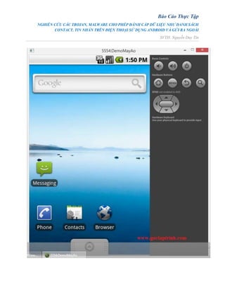 Báo Cáo Thực Tập
NGHIÊN CỨU CÁC TROJAN, MALWARE CHO PHÉP ĐÁNH CẮP DỮ LIỆU NHƯ DANH SÁCH
CONTACT, TIN NHẮN TRÊN ĐIỆN THOẠI SỬ DỤNG ANDROID VÀ GỬI RA NGOÀI
SVTH: Nguyễn Duy Tín
 