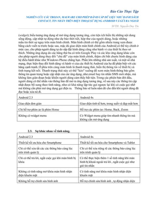 Báo Cáo Thực Tập
NGHIÊN CỨU CÁC TROJAN, MALWARE CHO PHÉP ĐÁNH CẮP DỮ LIỆU NHƯ DANH SÁCH
CONTACT, TIN NHẮN TRÊN ĐIỆN THOẠI SỬ DỤNG ANDROID VÀ GỬI RA NGOÀI
SVTH: Nguyễn Duy Tín
(widget); biểu tượng ứng dụng sẽ mở ứng dụng tương ứng, còn tiện ích hiển thị những nội dung
sống động, cập nhật tự động như dự báo thời tiết, hộp thư của người dùng, hoặc những
mẩu tin thời sự ngay trên màn hình chính. Màn hình chính có thể gồm nhiều trang xem được
bằng cách vuốt ra trước hoặc sau, mặc dù giao diện màn hình chính của Android có thể tùy chỉnh ở
mức cao, cho phép người dùng tự do sắp đặt hình dáng cũng như hành vi của thiết bị theo sở
thích. Những ứng dụng do các hãng thứ ba có trên Google Play và các kho ứng dụng khác còn
cho phép người dùng thay đổi "chủ đề" của màn hình chính, thậm chí bắt chước hình dáng của
hệ điều hành khác như Windows Phone chẳng hạn. Phần lớn những nhà sản xuất, và một số nhà
mạng, thực hiện thay đổi hình dáng và hành vi của các thiết bị Android của họ để phân biệt với các
hãng cạnh tranh. Ở phía trên cùng màn hình là thanh trạng thái, hiển thị thông tin về thiết bị và
tình trạng kết nối. Thanh trạng thái này có thể "kéo" xuống để xem màn hình thông báo gồm
thông tin quan trọng hoặc cập nhật của các ứng dụng, như email hay tin nhắn SMS mới nhận, mà
không làm gián đoạn hoặc khiến người dùng cảm thấy bất tiện. Trong các phiên bản đời đầu,
người dùng có thể nhấn vào thông báo để mở ra ứng dụng tương ứng, về sau này các thông tin cập
nhật được bổ sung theo tính năng, như có khả năng lập tức gọi ngược lại khi có cuộc gọi nhỡ
mà không cần phải mở ứng dụng gọi điện ra. Thông báo sẽ luôn nằm đó cho đến khi người dùng đã
đọc hoặc xóa nó đi.
Android 2.3 Android 4x
Giao diện đơn giản Giao diện tinh tế hơn, trong suốt và đẹp mắt hơn
Chỉ hỗ trợ phím ảo là phím Home Hỗ trợ các phím ảo: Home, Back, Zoom
Không có widget menu Có Widget menu giúp tìm nhanh thông tin mà
không cần mở ứng dụng
2.3. Sự khác nhau về tính năng.
Android 2.3 Android 4x
Thiết kế tối ưu hóa cho Smartphone Thiết kế tối ưu hóa cho Smartphone và Tablet
Chỉ có thể xóa tất các các thông báo cùng lúc
trên trình quản lý
Chỉ có thể xóa riêng rẽ các thông báo cùng lúc
trên trình quản lý
Chỉ có thể trả lời, ngắt cuộc gọi khi màn hình bị
khóa
Có thể thực hiện thêm 1 số tính năng khi màn
hình bị khoái ngoài trả lời , ngắt cuộc gọi như
gửi tin nhắn
Không có tính năng mở khóa màn hình nhận
diện khuôn mặt
Có tính năng mở khóa màn hình nhận diện
khuôn mặt
Không hỗ trợ chỉnh sửa hình ảnh Hỗ trợ chỉnh sửa hình ảnh , tự động nhận diện
 