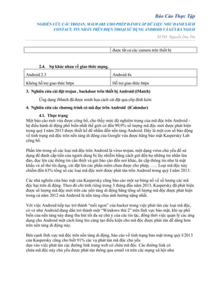 Báo Cáo Thực Tập
NGHIÊN CỨU CÁC TROJAN, MALWARE CHO PHÉP ĐÁNH CẮP DỮ LIỆU NHƯ DANH SÁCH
CONTACT, TIN NHẮN TRÊN ĐIỆN THOẠI SỬ DỤNG ANDROID VÀ GỬI RA NGOÀI
SVTH: Nguyễn Duy Tín
được tất cả các camera trên thiết bị
2.4. Sự khác nhau về giao thức mạng.
Android 2.3 Android 4x
Không hỗ trợ giao thức https Hỗ trợ giao thức https
3. Nghiên cứu cài đặt trojan , backdoor trên thiết bị Android (iMatch)
Ứng dụng iMatch đã được minh họa cách cài đặt qua clip đính kèm
4. Nghiên cứu các chương trình có mã đọc trên Android (iCalendar)
4.1. Thực trạng
Một báo cáo mới vừa được công bố, cho thấy mức độ nghiêm trọng của mã độc trên Android -
hệ điều hành di động phổ biến nhất thế giới có đến 99,9% số lượng mã độc mới được phát hiện
trong quý I năm 2013 được thiết kế để nhắm đến nền tảng Android. Đây là một con số báo động
về tình trạng mã độc trên nền tảng di động của Google vừa được hãng bảo mật Kaspersky Lab
công bố.
Phần lớn trong số các loại mã độc trên Android là virus trojan, một dạng virus chủ yếu để sử
dụng để đánh cắp tiền của người dùng bị lây nhiễm bằng cách gửi đến họ những tin nhắn lừa
đảo, đọc lén các thông tin cần thiết và gửi báo cáo đến nơi khác, ăn cắp thông tin như là mật
khẩu và số thẻ tín dụng, cài đặt lén các phần mềm chưa được cho phép, ….. Loại mã độc này
chiếm đến 63% tổng số các loại mã độc mới được phát tán trên Android trong quý I năm 2013.
Các nhà nghiên cứu bảo mật của Kaspersky cũng báo cáo một sự bùng nồ về số lượng các mã
độc hại trên di động. Theo đó chỉ tính riêng trong 3 tháng đầu năm 2013, Kaspersky đã phát hiện
được số lượng mã độc mới trên các nền tảng di động bằng tổng số lượng mã độc được phát hiện
trong cả năm 2012 mà Android là nền tảng chịu ảnh hưởng nặng nhất.
Với việc Android tiếp tục trở thành “mồi ngon” của hacker trong việc phát tán các loại mã độc,
có vẻ như Android đang dần trở thành một “Windows thứ 2” trên lĩnh vực bảo mật, khi sự phổ
biến của nền tảng này đang thu hút tối đa sự chú ý của các tin tặc, đồng thời việc quản lý các ứng
dụng cho Android một cách lỏng lẻo càng tạo điều kiện cho mã độc được phát tán dễ dàng hơn
trên nền tảng di động này.
Bên cạnh lĩnh vực mã độc trên nền tảng di động, báo cáo về tình trạng bảo mật trong quý I/2013
của Kaspersky cũng cho biết 91% các vụ phát tán mã độc chủ yếu
dựa vào việc phát tán các đường link trang web có chứa mã độc. Các đường link có
chứa mã độc này chủ yếu được phát tán thông qua email và trên các mạng xã hội như
 