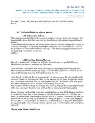 Báo Cáo Thực Tập
NGHIÊN CỨU CÁC TROJAN, MALWARE CHO PHÉP ĐÁNH CẮP DỮ LIỆU NHƯ DANH SÁCH
CONTACT, TIN NHẮN TRÊN ĐIỆN THOẠI SỬ DỤNG ANDROID VÀ GỬI RA NGOÀI
SVTH: Nguyễn Duy Tín
Facebook, Twitter… Đây được xem là biện pháp được yêu thích nhất hiện nay của
hacker.
4.2. Nghiên cứu lỗ hổng bảo mật trên Android.
4.2.1. Malware trên Android.
Malware (phần mềm ác tính) viết tắt của cụm từ Malicious Sofware, là một phần mềm máy tính
được thiết kế với mục đích thâm nhập hoặc gây hỏng hóc máy tính mà người sử dụng không hề
hay biết.
Theo thống kê của các hãng bảo mật trên thế giới thì hiện các Malware hiện nay mới chỉ dừng lại
ở mức độ xâm nhập và ăn cắp thông tin của người dùng và nó chưa có cơ chế lây lan. Theo các
kết quả trên thì Malware trên Smartphone hiện nay về cách thức hoạt động giống như một phần
mềm gián điệp (Trojan) hơn là một virus
phá hủy.
4.2.2 Cơ chế hoạt động của Malware.
Lấy một ví dụ cụ thể về 1 Malware rất phổ biến trong thời gian vừa qua đó là Malware
DroidDream. Malware này hoạt động qua 2 giai đoạn:
- Giai đoạn đầu: DroidDream được nhúng vào trong một ứng dụng (số lượng ứng dụng chứa
Malware này hiện đã nhiều hơn 50 ứng dụng) và sẽ chiếm được quyền root vào thiết bị của bạn
ngay sau khi bạn chạy ứng dụng đó trong lần sử dụng đầu tiên.
- Giai đoạn 2 : Tự động cài đặt một ứng dụng thứ 2 với một permission đặc biệt cho phép quyền
uninstall. Một khi các ứng dụng thứ 2 được cài đặt, nó có thể gửi các thông tin nhạy cảm tới một
máy chủ từ xa và âm thầm tải thêm các ứng dụng khác Một khi DroidDream chiếm được quyền
root, Malware này sẽ chờ đợi và âm thầm cài đặt một ứng dụng thứ hai,
DownloadProviderManager.apk như một ứng dụng hệ thống. Việc cài đặt ứng dụng hệ thống này
nhằm ngăn ngừa người dùng xem hoặc gỡ bỏ cài đặt các ứng dụng mà không được phép.
Không giống như giai đoạn đầu, người dùng phải khởi động ứng dụng để bắt đầu việc lây nhiễm,
ở giai đoạn thứ 2 ứng dụng tự động làm một số việc như là confirm, checkin….Một điều nữa
khiến cho bạn không thể biết chúng hoạt động lúc nào, đó là Malware DroidDream này được lập
trình để làm hầu hết các công việc của mình vào khoảng thời gian từ 11h đêm tới 8h sáng ngày
hôm sau. Đây là khoảng thời gian mà điện thoại ít có khả năng được sử dụng nhất. Điều này làm
cho người dùng khó khăn hơn trong việc phát hiện một hành vi bất thường trên chiếc smartphone
của mình.
Mục đích của Malware DroidDream
 