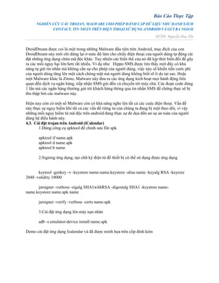 Báo Cáo Thực Tập
NGHIÊN CỨU CÁC TROJAN, MALWARE CHO PHÉP ĐÁNH CẮP DỮ LIỆU NHƯ DANH SÁCH
CONTACT, TIN NHẮN TRÊN ĐIỆN THOẠI SỬ DỤNG ANDROID VÀ GỬI RA NGOÀI
SVTH: Nguyễn Duy Tín
DroidDream được coi là một trong những Malware đầu tiên trên Android, mục đích của con
DroidDream này mới chỉ dừng lại ở mức độ làm cho chiếc điện thoại của người dùng tự động cài
đặt những ứng dụng chứa mã độc khác. Tuy nhiên các biến thể của nó đã kịp thời biến đổi để gây
ra các mối nguy hại lớn hơn rất nhiều. Ví dụ như Hippo SMS được tìm thấy mới đây có khả
năng tự gửi tin nhắn mà không cần sự cho phép của người dùng, việc này sẽ khiến tiền cước phí
của người dùng tăng lên một cách chóng mặt mà người dùng không biết rõ lí do tại sao. Hoặc
một Malware khác là Zitmo, Malware này đưa ra các ứng dụng kích hoạt mọi hành động liên
quan đến dịch vụ ngân hàng, tiếp nhận SMS gửi đến và chuyển tới máy chủ. Các đoạn code dùng
1 lần mà các ngân hàng thường gửi tới khách hàng thông qua tin nhắn SMS để chứng thực sẽ bị
thu thập bởi các malware này.
Hiện nay còn có một số Malware còn có khả năng nghe lén tất cả các cuộc điện thoại. Vấn đề
này thực sự nguy hiểm khi tất cả các vấn đề riêng tư của chúng ta đang bị một theo dõi, vì vậy
những mối nguy hiểm từ mã độc trên android đang thực sự đe dọa đến an sự an toàn của người
dùng hệ điều hành này.
4.3. Cài đặt trojan trên Android (iCalendar)
1.Dùng công cụ apktool để chỉnh sửa file apk
apktool if name.apk
apktool d name.apk
apktool b name
2.Signing ứng dụng, tạo chữ ký điện tử để thiết bị có thể sử dụng được ứng dụng
keytool -genkey -v -keystore name-name.keystore -alias name -keyalg RSA -keysize
2048 -validity 10000
jarsigner -verbose -sigalg SHA1withRSA -digestalg SHA1 -keystore name-
name.keystore name.apk name
jarsigner -verify -verbose -certs name.apk
3.Cài đặt ứng dụng lên máy nạn nhân
adb -s emulator-device install name.apk
Demo cài đặt ứng dụng Icalendar và đã được minh họa trên clip đính kèm
 