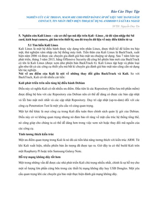 Báo Cáo Thực Tập
NGHIÊN CỨU CÁC TROJAN, MALWARE CHO PHÉP ĐÁNH CẮP DỮ LIỆU NHƯ DANH SÁCH
CONTACT, TIN NHẮN TRÊN ĐIỆN THOẠI SỬ DỤNG ANDROID VÀ GỬI RA NGOÀI
SVTH: Nguyễn Duy Tín
5. Nghiên cứu Kali Linux – các cơ chế tạo mã độc trên Kali –Linux , từ đó xâm nhập thẻ Sd
card, kích hoạt camera, ghi âm trên thiết bị, sau đó truyền dữ liệu về máy điều khiển từ xa
5.1 Tìm hiểu Kali Linux
Kali Linux là một hệ điều hành được xây dựng trên nhân Linux, được thiết kế để kiểm tra bảo
mật, thử nghiệm xâm nhập các hệ thống máy tính. Tiền thân của Kali Linux là BackTrack, xuất
hiện năm 2006 và được các chuyên gia đánh giá bảo mật ưa chuộng sử dụng. Sau 7 năm liên tục
phát triển, tháng 3 năm 2013, hãng Offensive Security đã công bố phiên bản mới của BackTrack
có tên là Kali Linux (được xem như phiên bản BackTrack 6). Kali Linux tập hợp và phân loại
gần như tất cả các công cụ thiết yếu mà bất kì chuyên gia đánh giá bảo mật nào cũng cần sử dụng
khi tác nghiệp.
Nói về ưu điểm của Kali là nói về những thay đổi giữa BackTrack và Kali. So với
BackTrack, Kali có rất nhiều cải tiến:
Kali phát triển trên nền tảng hệ điều hành Debian
Điều này có nghĩa Kali có rất nhiều ưu điểm. Đầu tiên là các Repository (Kho lưu trữ phần mềm)
được đồng bộ hóa với các Repository của Debian nên có thể dễ dàng có được các bản cập nhật
vá lỗi bảo mật mới nhất và các cập nhật Repository. Duy trì cập nhật (up-to-date) đối với các
công cụ Penetration Test là một yêu cầu vô cùng quan trọng.
Một lợi thế khác là mọi công cụ trong Kali đều tuân theo chính sách quản lý gói của Debian.
Điều này có vẻ không quan trọng nhưng nó đảm bảo rõ ràng về mặt cấu trúc hệ thống tổng thể,
nó cũng giúp cho chúng ta có thể dễ dàng hơn trong việc xem xét hoặc thay đổi mã nguồn của
các công cụ.
Tính tương thích kiến trúc
Một ưu điểm quan trọng trong Kali là nó đã cải tiến khả năng tương thích với kiến trúc ARM. Từ
khi Kali xuất hiện, nhiều phiên bản ấn tượng đã được tạo ra. Giờ đây ta có thể build Kali trên
một Raspberry Pi hoặc trên Samsung Galaxy Note.
Hỗ trợ mạng không dây tốt hơn
Một trong những vấn đề được các nhà phát triển Kali chú trọng nhiều nhất, chính là sự hỗ trợ cho
một số lượng lớn phần cứng bên trong các thiết bị mạng không dây hay USB Dongles. Một yêu
cầu quan trọng khi các chuyên gia bảo mật thực hiện đánh giá mạng không dây.
 