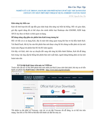 Báo Cáo Thực Tập
NGHIÊN CỨU CÁC TROJAN, MALWARE CHO PHÉP ĐÁNH CẮP DỮ LIỆU NHƯ DANH SÁCH
CONTACT, TIN NHẮN TRÊN ĐIỆN THOẠI SỬ DỤNG ANDROID VÀ GỬI RA NGOÀI
SVTH: Nguyễn Duy Tín
Khả năng tùy biến cao
Kali rất linh hoạt khi đề cập đến giao diện hoặc khả năng tuỳ biến hệ thống. Đối với giao diện,
giờ đây người dùng đã có thể chọn cho mình nhiều loại Desktops như GNOME, KDE hoặc
XFCE tùy theo sở thích và thói quen sử dụng.
Dễ dàng nâng cấp giữa các phiên bản Kali trong tương lai
Đối với bất cứ ai sử dụng Kali, đây là một tính năng quan trọng khi bảo trì hệ điều hành Kali.
Với BackTrack, bất kỳ lúc nào khi phiên bản mới được công bố thì chúng ta đều phải cài lại mới
hoàn toàn (Ngoại trừ phiên bản R2 lên R3 năm ngoái).
Giờ đây với Kali, nhờ vào sự chuyển đổi sang nền tảng hệ điều hành Debian, Kali đã dễ dàng
hơn trong việc âng cấp hệ thống khi phiên bản mới xuất hiện, người dùng không phải cài lại mới
hoàn toàn nữa
5.2 Cài đặt Kali Linux trên máy ảo VMWare
Trước tiên cần tải về file ISO phiên bản mới nhất của Kali Linux trên link dưới, bài này ta sẽ tiến
hành cài phiên bản Kali Linux 1.0.6 64 bit. http://www.kali.org/downloads/
Tất nhiên ta cần phải có Vmware, việc tải và cài đặt Vmware rất dễ dàng, ta có thể tìm trên
mạng. Sau khi có file ISO ta bắt đầu tiến hành cài đặt lên máy ảo.
 