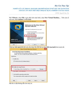 Báo Cáo Thực Tập
NGHIÊN CỨU CÁC TROJAN, MALWARE CHO PHÉP ĐÁNH CẮP DỮ LIỆU NHƯ DANH SÁCH
CONTACT, TIN NHẮN TRÊN ĐIỆN THOẠI SỬ DỤNG ANDROID VÀ GỬI RA NGOÀI
SVTH: Nguyễn Duy Tín
Mở VMware, chọn File ở góc phải trên màn hình, chọn New Virtual Machine... . Trên cửa sổ
mới mở, chọn custom và nhấn next
Tiếp tục nhấn next đến khi yêu cầu chọn file ISO thì ta chọn ISO của kali đã tải trước đó:
Đặt tên và đặt đường dẫn cho máy ảo
 