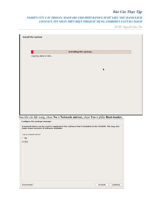Báo Cáo Thực Tập
NGHIÊN CỨU CÁC TROJAN, MALWARE CHO PHÉP ĐÁNH CẮP DỮ LIỆU NHƯ DANH SÁCH
CONTACT, TIN NHẮN TRÊN ĐIỆN THOẠI SỬ DỤNG ANDROID VÀ GỬI RA NGOÀI
SVTH: Nguyễn Duy Tín
Sau khi cài đặt xong, chọn No ở Network mirror, chọn Yes ở phần Boot-loader.
 