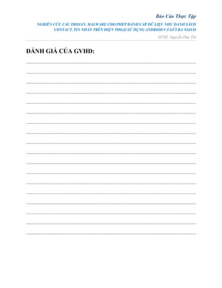 Báo Cáo Thực Tập
NGHIÊN CỨU CÁC TROJAN, MALWARE CHO PHÉP ĐÁNH CẮP DỮ LIỆU NHƯ DANH SÁCH
CONTACT, TIN NHẮN TRÊN ĐIỆN THOẠI SỬ DỤNG ANDROID VÀ GỬI RA NGOÀI
SVTH: Nguyễn Duy Tín
ĐÁNH GIÁ CỦA GVHD:
............................................................................................................................................................
............................................................................................................................................................
............................................................................................................................................................
............................................................................................................................................................
............................................................................................................................................................
............................................................................................................................................................
............................................................................................................................................................
............................................................................................................................................................
............................................................................................................................................................
............................................................................................................................................................
............................................................................................................................................................
............................................................................................................................................................
............................................................................................................................................................
............................................................................................................................................................
............................................................................................................................................................
............................................................................................................................................................
............................................................................................................................................................
............................................................................................................................................................
 