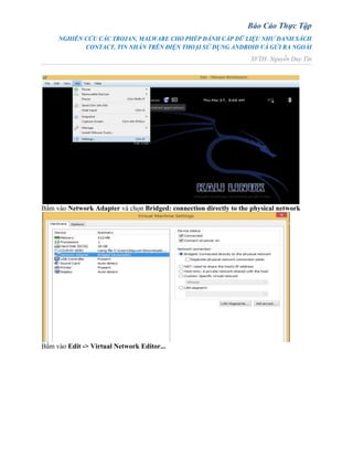 Báo Cáo Thực Tập
NGHIÊN CỨU CÁC TROJAN, MALWARE CHO PHÉP ĐÁNH CẮP DỮ LIỆU NHƯ DANH SÁCH
CONTACT, TIN NHẮN TRÊN ĐIỆN THOẠI SỬ DỤNG ANDROID VÀ GỬI RA NGOÀI
SVTH: Nguyễn Duy Tín
Bấm vào Network Adapter và chọn Bridged: connection directly to the physical network
Bấm vào Edit -> Virtual Network Editor...
 