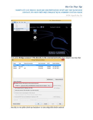 Báo Cáo Thực Tập
NGHIÊN CỨU CÁC TROJAN, MALWARE CHO PHÉP ĐÁNH CẮP DỮ LIỆU NHƯ DANH SÁCH
CONTACT, TIN NHẮN TRÊN ĐIỆN THOẠI SỬ DỤNG ANDROID VÀ GỬI RA NGOÀI
SVTH: Nguyễn Duy Tín
Trên phần Bridge (connect VMs directly to the external network) chọn adapter của máy thật
Sau đây ta vào phần chính tạo backdoor và xâm nhập điều khiển android
 