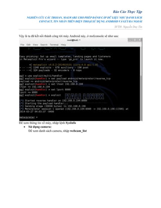 Báo Cáo Thực Tập
NGHIÊN CỨU CÁC TROJAN, MALWARE CHO PHÉP ĐÁNH CẮP DỮ LIỆU NHƯ DANH SÁCH
CONTACT, TIN NHẮN TRÊN ĐIỆN THOẠI SỬ DỤNG ANDROID VÀ GỬI RA NGOÀI
SVTH: Nguyễn Duy Tín
Vậy là ta đã kết nối thành công tới máy Android này, ở msfconsole sẽ như sau:
Để xem thông tin về máy, nhập lệnh SysInfo
 Sử dụng camera:
Để xem danh sách camera, nhập webcam_list
 