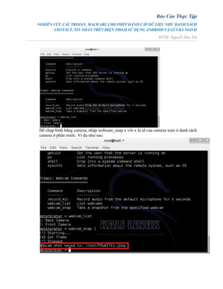 Báo Cáo Thực Tập
NGHIÊN CỨU CÁC TROJAN, MALWARE CHO PHÉP ĐÁNH CẮP DỮ LIỆU NHƯ DANH SÁCH
CONTACT, TIN NHẮN TRÊN ĐIỆN THOẠI SỬ DỤNG ANDROID VÀ GỬI RA NGOÀI
SVTH: Nguyễn Duy Tín
Để chụp hình bằng camera, nhập webcam_snap x với x là id của camera xem ở danh sách
camera ở phần trước. Ví dụ như sau:
 
