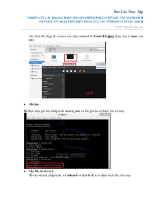 Báo Cáo Thực Tập
NGHIÊN CỨU CÁC TROJAN, MALWARE CHO PHÉP ĐÁNH CẮP DỮ LIỆU NHƯ DANH SÁCH
CONTACT, TIN NHẮN TRÊN ĐIỆN THOẠI SỬ DỤNG ANDROID VÀ GỬI RA NGOÀI
SVTH: Nguyễn Duy Tín
File hình đã chụp từ camera của máy android là FrumITki.jpeg được lưu ở /root của
máy
 Ghi âm
Để thực hiện ghi âm, nhập lênh record_mic và file ghi âm sẽ được lưu về máy
 Lấy file từ sd card
Để vào sdcard, nhập lệnh : cd /sdcard và lệnh ls để xem danh sách file, thư mục
 