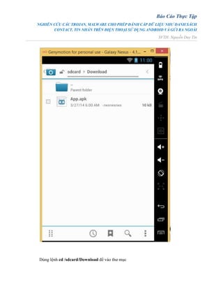 Báo Cáo Thực Tập
NGHIÊN CỨU CÁC TROJAN, MALWARE CHO PHÉP ĐÁNH CẮP DỮ LIỆU NHƯ DANH SÁCH
CONTACT, TIN NHẮN TRÊN ĐIỆN THOẠI SỬ DỤNG ANDROID VÀ GỬI RA NGOÀI
SVTH: Nguyễn Duy Tín
Dùng lệnh cd /sdcard/Download để vào thư mục
 