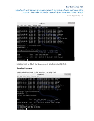 Báo Cáo Thực Tập
NGHIÊN CỨU CÁC TROJAN, MALWARE CHO PHÉP ĐÁNH CẮP DỮ LIỆU NHƯ DANH SÁCH
CONTACT, TIN NHẮN TRÊN ĐIỆN THOẠI SỬ DỤNG ANDROID VÀ GỬI RA NGOÀI
SVTH: Nguyễn Duy Tín
Như trên hình, ta thấy 1 file là App.apk, để tải về máy, ta nhập lệnh
Download App.apk
Và file này sẽ được tải về thư mục root của máy Kali
 
