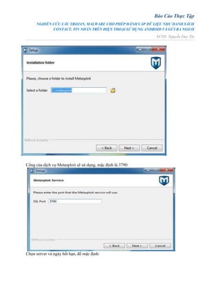 Báo Cáo Thực Tập
NGHIÊN CỨU CÁC TROJAN, MALWARE CHO PHÉP ĐÁNH CẮP DỮ LIỆU NHƯ DANH SÁCH
CONTACT, TIN NHẮN TRÊN ĐIỆN THOẠI SỬ DỤNG ANDROID VÀ GỬI RA NGOÀI
SVTH: Nguyễn Duy Tín
Cổng của dịch vụ Metasploit sẽ sử dụng, mặc định là 3790:
Chọn server và ngày hết hạn, để mặc định:
 