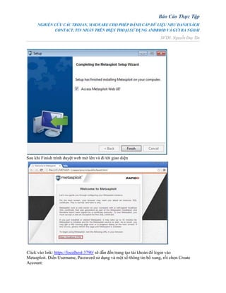 Báo Cáo Thực Tập
NGHIÊN CỨU CÁC TROJAN, MALWARE CHO PHÉP ĐÁNH CẮP DỮ LIỆU NHƯ DANH SÁCH
CONTACT, TIN NHẮN TRÊN ĐIỆN THOẠI SỬ DỤNG ANDROID VÀ GỬI RA NGOÀI
SVTH: Nguyễn Duy Tín
Sau khi Finish trình duyệt web mở lên và đi tới giao diện
Click vào link: https://localhost:3790/ sẽ dẫn đến trang tạo tài khoản để login vào
Metasploit. Điền Username, Password sử dụng và một số thông tin bổ xung, rồi chọn Create
Account:
 