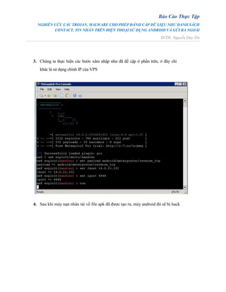 Báo Cáo Thực Tập
NGHIÊN CỨU CÁC TROJAN, MALWARE CHO PHÉP ĐÁNH CẮP DỮ LIỆU NHƯ DANH SÁCH
CONTACT, TIN NHẮN TRÊN ĐIỆN THOẠI SỬ DỤNG ANDROID VÀ GỬI RA NGOÀI
SVTH: Nguyễn Duy Tín
3. Chúng ta thực hiện các bước xâm nhập như đã đề cập ở phần trên, ở đây chỉ
khác là sử dụng chính IP của VPS
4. Sau khi máy nạn nhân tải về file apk đã được tạo ra, máy android đó sẽ bị hack
 