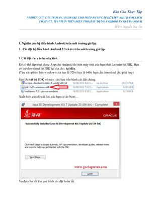 Báo Cáo Thực Tập
NGHIÊN CỨU CÁC TROJAN, MALWARE CHO PHÉP ĐÁNH CẮP DỮ LIỆU NHƯ DANH SÁCH
CONTACT, TIN NHẮN TRÊN ĐIỆN THOẠI SỬ DỤNG ANDROID VÀ GỬI RA NGOÀI
SVTH: Nguyễn Duy Tín
I. Nghiên cứu hệ điều hành Android trên môi trường giả lập.
1. Cài đặt hệ điều hành Android 2.3 và 4.x trên môi trường giả lập.
1.Cài đặt Java trên máy tính.
Để có thể lập trình được App cho Android thì trên máy tính của bạn phải đặt toàn bộ JDK. Bạn
có thể download bộ JDK tại địa chỉ : tại đây.
(Tùy vào phiên bản windows của bạn là 32bit hay là 64bit bạn cần download cho phù hợp)
Sau khi tải bộ JDK về máy. các bạn tiến hành cài đặt chúng.
Xuất hiện cửa dổ cài đặt, các bạn cứ ấn Next…
Và đợi cho tới khi quá trình cài đặt hoàn tất.
 