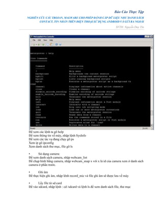 Báo Cáo Thực Tập
NGHIÊN CỨU CÁC TROJAN, MALWARE CHO PHÉP ĐÁNH CẮP DỮ LIỆU NHƯ DANH SÁCH
CONTACT, TIN NHẮN TRÊN ĐIỆN THOẠI SỬ DỤNG ANDROID VÀ GỬI RA NGOÀI
SVTH: Nguyễn Duy Tín
Để xem các lệnh ta gõ help
Để xem thông tin về máy, nhập lệnh SysInfo
Để xem các tác vụ đang chạy gõ ps
Xem ip gõ ipconfig
Xem danh sách thư mục, file gõ ls
• Sử dụng camera:
Để xem danh sách camera, nhập webcam_list
Để chụp hình bằng camera, nhập webcam_snap x với x là id của camera xem ở danh sách
camera ở phần trước.
• Ghi âm
Để thực hiện ghi âm, nhập lênh record_mic và file ghi âm sẽ được lưu về máy
• Lấy file từ sd card
Để vào sdcard, nhập lệnh : cd /sdcard và lệnh ls để xem danh sách file, thư mục
 