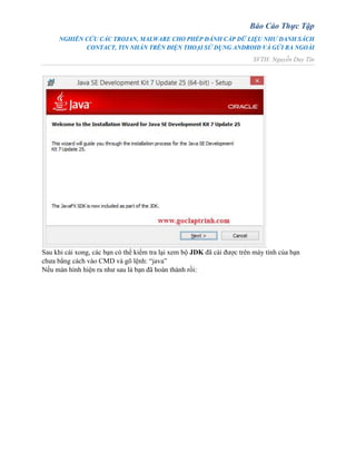 Báo Cáo Thực Tập
NGHIÊN CỨU CÁC TROJAN, MALWARE CHO PHÉP ĐÁNH CẮP DỮ LIỆU NHƯ DANH SÁCH
CONTACT, TIN NHẮN TRÊN ĐIỆN THOẠI SỬ DỤNG ANDROID VÀ GỬI RA NGOÀI
SVTH: Nguyễn Duy Tín
Sau khi cài xong, các bạn có thể kiểm tra lại xem bộ JDK đã cài được trên máy tính của bạn
chưa bẳng cách vào CMD và gõ lệnh: “java”
Nếu màn hình hiện ra như sau là bạn đã hoàn thành rồi:
 