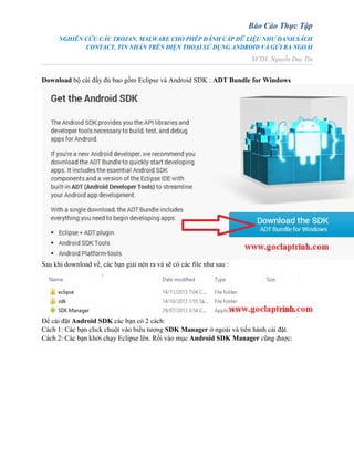 Báo Cáo Thực Tập
NGHIÊN CỨU CÁC TROJAN, MALWARE CHO PHÉP ĐÁNH CẮP DỮ LIỆU NHƯ DANH SÁCH
CONTACT, TIN NHẮN TRÊN ĐIỆN THOẠI SỬ DỤNG ANDROID VÀ GỬI RA NGOÀI
SVTH: Nguyễn Duy Tín
Download bộ cài đầy đủ bao gồm Eclipse và Android SDK : ADT Bundle for Windows
Sau khi download về, các bạn giải nén ra và sẽ có các file như sau :
Để cài đặt Android SDK các bạn có 2 cách:
Cách 1: Các bạn click chuột vào biểu tượng SDK Manager ở ngoài và tiến hành cài đặt.
Cách 2: Các bạn khởi chạy Eclipse lên. Rồi vào mục Android SDK Manager cũng được:
 