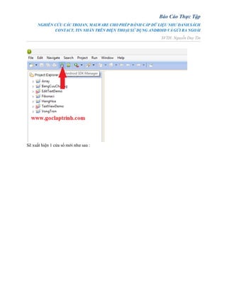 Báo Cáo Thực Tập
NGHIÊN CỨU CÁC TROJAN, MALWARE CHO PHÉP ĐÁNH CẮP DỮ LIỆU NHƯ DANH SÁCH
CONTACT, TIN NHẮN TRÊN ĐIỆN THOẠI SỬ DỤNG ANDROID VÀ GỬI RA NGOÀI
SVTH: Nguyễn Duy Tín
Sẽ xuất hiện 1 cửa sổ mới như sau :
 