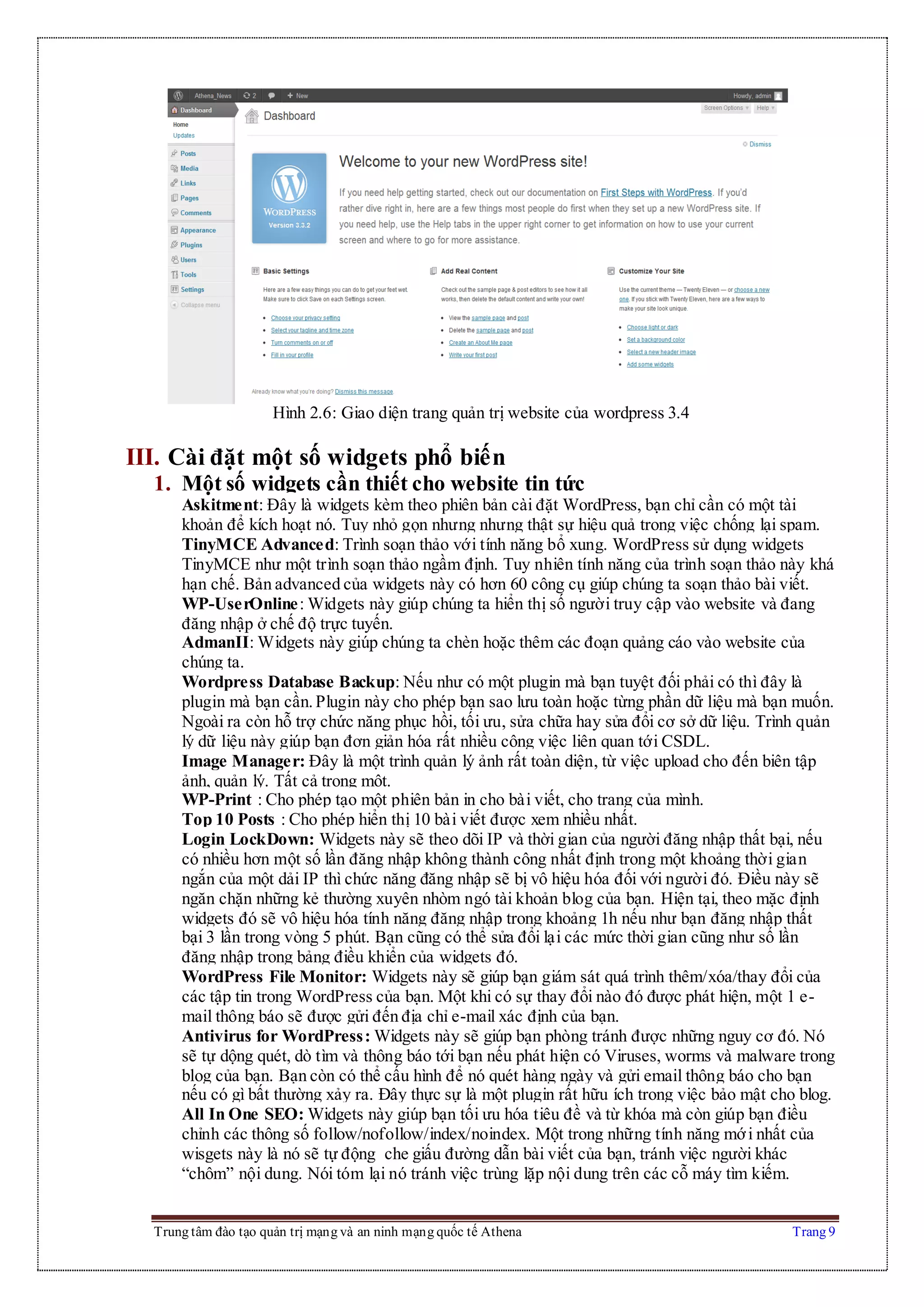 Trung tâm đào tạo quản trị mạng và an ninh mạng quốc tế Athena Trang 9
Hình 2.6: Giao diện trang quản trị website của wordpress 3.4
III. Cài đặt một số widgets phổ biến
1. Một số widgets cần thiết cho website tin tức
Askitment: Đây là widgets kèm theo phiên bản cài đặt WordPress, bạn chỉ cần có một tài
khoản để kích hoạt nó. Tuy nhỏ gọn nhưng nhưng thật sự hiệu quả trong việc chống lại spam.
TinyMCE Advanced: Trình soạn thảo với tính năng bổ xung. WordPress sử dụng widgets
TinyMCE như một trình soạn thảo ngầm định. Tuy nhiên tính năng của trình soạn thảo này khá
hạn chế. Bản advanced của widgets này có hơn 60 công cụ giúp chúng ta soạn thảo bài viết.
WP-UserOnline: Widgets này giúp chúng ta hiển thị số người truy cập vào website và đang
đăng nhập ở chế độ trực tuyến.
AdmanII: Widgets này giúp chúng ta chèn hoặc thêm các đoạn quảng cáo vào website của
chúng ta.
Wordpress Database Backup: Nếu như có một plugin mà bạn tuyệt đối phải có thì đây là
plugin mà bạn cần.Plugin này cho phép bạn sao lưu toàn hoặc từng phần dữ liệu mà bạn muốn.
Ngoài ra còn hỗ trợ chức năng phục hồi, tối ưu, sửa chữa hay sửa đổi cơ sở dữ liệu. Trình quản
lý dữ liệu này giúp bạn đơn giản hóa rất nhiều công việc liên quan tới CSDL.
Image Manager: Đây là một trình quản lý ảnh rất toàn diện, từ việc upload cho đến biên tập
ảnh, quản lý. Tất cả trong một.
WP-Print : Cho phép tạo một phiên bản in cho bài viết, cho trang của mình.
Top 10 Posts : Cho phép hiển thị 10 bài viết được xem nhiều nhất.
Login LockDown: Widgets này sẽ theo dõi IP và thời gian của người đăng nhập thất bại, nếu
có nhiều hơn một số lần đăng nhập không thành công nhất định trong một khoảng thời gian
ngắn của một dải IP thì chức năng đăng nhập sẽ bị vô hiệu hóa đối với người đó. Điều này sẽ
ngăn chặn những kẻ thường xuyên nhòm ngó tài khoản blog của bạn. Hiện tại, theo mặc định
widgets đó sẽ vô hiệu hóa tính năng đăng nhập trong khoảng 1h nếu như bạn đăng nhập thất
bại 3 lần trong vòng 5 phút. Bạn cũng có thể sửa đổi lại các mức thời gian cũng như số lần
đăng nhập trong bảng điều khiển của widgets đó.
WordPress File Monitor: Widgets này sẽ giúp bạn giám sát quá trình thêm/xóa/thay đổi của
các tập tin trong WordPress của bạn. Một khi có sự thay đổi nào đó được phát hiện, một 1 e-
mail thông báo sẽ được gửi đến địa chỉ e-mail xác định của bạn.
Antivirus for WordPress: Widgets này sẽ giúp bạn phòng tránh được những nguy cơ đó. Nó
sẽ tự dộng quét, dò tìm và thông báo tới bạn nếu phát hiện có Viruses, worms và malware trong
blog của bạn. Bạn còn có thể cấu hình để nó quét hàng ngày và gửi email thông báo cho bạn
nếu có gì bất thường xảy ra. Đây thực sự là một plugin rất hữu ích trong việc bảo mật cho blog.
All In One SEO: Widgets này giúp bạn tối ưu hóa tiêu đề và từ khóa mà còn giúp bạn điều
chỉnh các thông số follow/nofollow/index/noindex. Một trong những tính năng mới nhất của
wisgets này là nó sẽ tự động che giấu đường dẫn bài viết của bạn, tránh việc người khác
“chôm” nội dung. Nói tóm lại nó tránh việc trùng lặp nội dung trên các cỗ máy tìm kiếm.
 