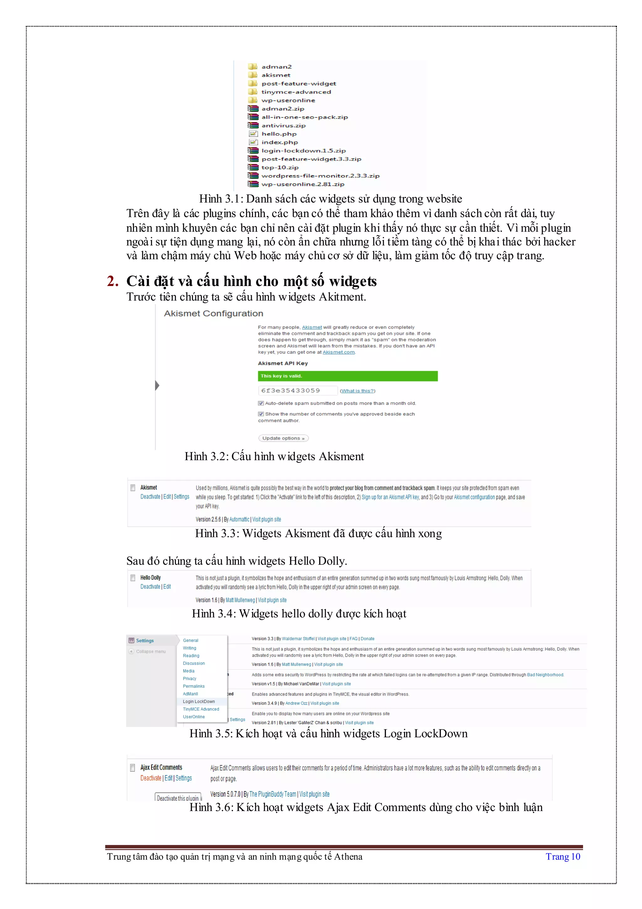 Trung tâm đào tạo quản trị mạng và an ninh mạng quốc tế Athena Trang 10
Hình 3.1: Danh sách các widgets sử dụng trong website
Trên đây là các plugins chính, các bạn có thể tham khảo thêm vì danh sách còn rất dài, tuy
nhiên mình khuyên các bạn chỉ nên cài đặt plugin khi thấy nó thực sự cần thiết. Vì mỗi plugin
ngoài sự tiện dụng mang lại, nó còn ẩn chữa nhưng lỗi tiềm tàng có thể bị khai thác bởi hacker
và làm chậm máy chủ Web hoặc máy chủ cơ sở dữ liệu, làm giảm tốc độ truy cập trang.
2. Cài đặt và cấu hình cho một số widgets
Trước tiên chúng ta sẽ cấu hình widgets Akitment.
Hình 3.2: Cấu hình widgets Akisment
Hình 3.3: Widgets Akisment đã được cấu hình xong
Sau đó chúng ta cấu hỉnh widgets Hello Dolly.
Hình 3.4: Widgets hello dolly được kích hoạt
Hình 3.5: Kích hoạt và cấu hình widgets Login LockDown
Hình 3.6: Kích hoạt widgets Ajax Edit Comments dùng cho việc bình luận
 