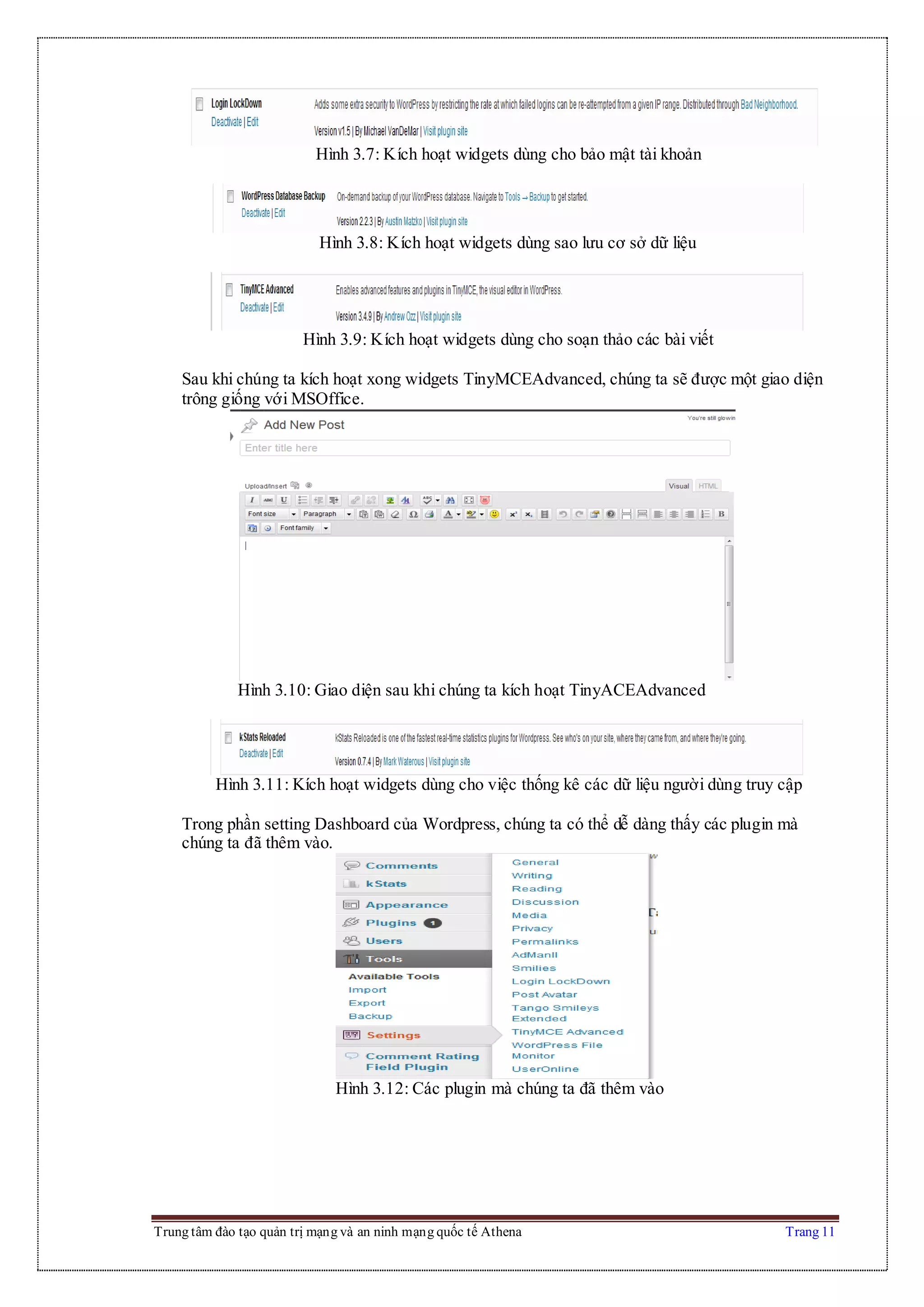 Trung tâm đào tạo quản trị mạng và an ninh mạng quốc tế Athena Trang 11
Hình 3.7: Kích hoạt widgets dùng cho bảo mật tài khoản
Hình 3.8: Kích hoạt widgets dùng sao lưu cơ sở dữ liệu
Hình 3.9: Kích hoạt widgets dùng cho soạn thảo các bài viết
Sau khi chúng ta kích hoạt xong widgets TinyMCEAdvanced, chúng ta sẽ được một giao diện
trông giống với MSOffice.
Hình 3.10: Giao diện sau khi chúng ta kích hoạt TinyACEAdvanced
Hình 3.11: Kích hoạt widgets dùng cho việc thống kê các dữ liệu người dùng truy cập
Trong phần setting Dashboard của Wordpress, chúng ta có thể dễ dàng thấy các plugin mà
chúng ta đã thêm vào.
Hình 3.12: Các plugin mà chúng ta đã thêm vào
 