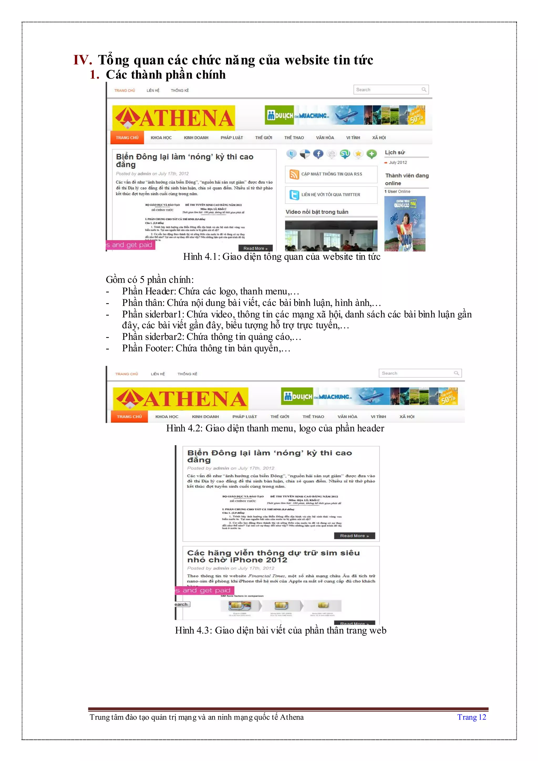 Trung tâm đào tạo quản trị mạng và an ninh mạng quốc tế Athena Trang 12
IV. Tổng quan các chức năng của website tin tức
1. Các thành phần chính
Hình 4.1: Giao diện tổng quan của website tin tức
Gồm có 5 phần chính:
- Phần Header: Chứa các logo, thanh menu,…
- Phần thân: Chứa nội dung bài viết, các bài bình luận, hình ành,…
- Phần siderbar1: Chứa video, thông tin các mạng xã hội, danh sách các bài bình luận gần
đây, các bài viết gần đây, biểu tượng hỗ trợ trực tuyến,…
- Phần siderbar2: Chứa thông tin quảng cáo,…
- Phần Footer: Chứa thông tin bản quyền,…
Hình 4.2: Giao diện thanh menu, logo của phần header
Hình 4.3: Giao diện bài viết của phần thân trang web
 