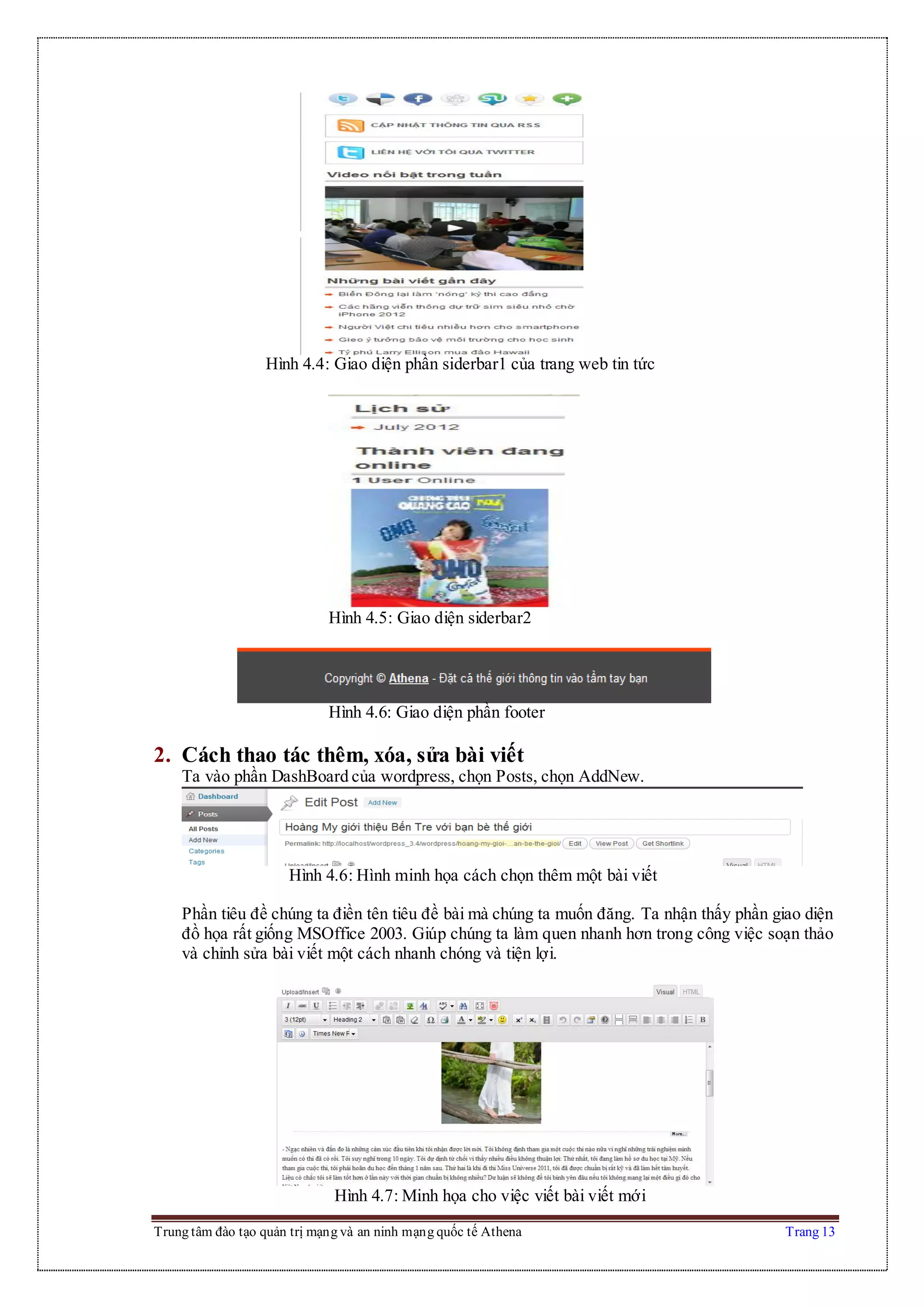 Trung tâm đào tạo quản trị mạng và an ninh mạng quốc tế Athena Trang 13
Hình 4.4: Giao diện phần siderbar1 của trang web tin tức
Hình 4.5: Giao diện siderbar2
Hình 4.6: Giao diện phần footer
2. Cách thao tác thêm, xóa, sửa bài viết
Ta vào phần DashBoard của wordpress, chọn Posts, chọn AddNew.
Hình 4.6: Hình minh họa cách chọn thêm một bài viết
Phần tiêu đề chúng ta điền tên tiêu đề bài mà chúng ta muốn đăng. Ta nhận thấy phần giao diện
đồ họa rất giống MSOffice 2003. Giúp chúng ta làm quen nhanh hơn trong công việc soạn thảo
và chỉnh sửa bài viết một cách nhanh chóng và tiện lợi.
Hình 4.7: Minh họa cho việc viết bài viết mới
 