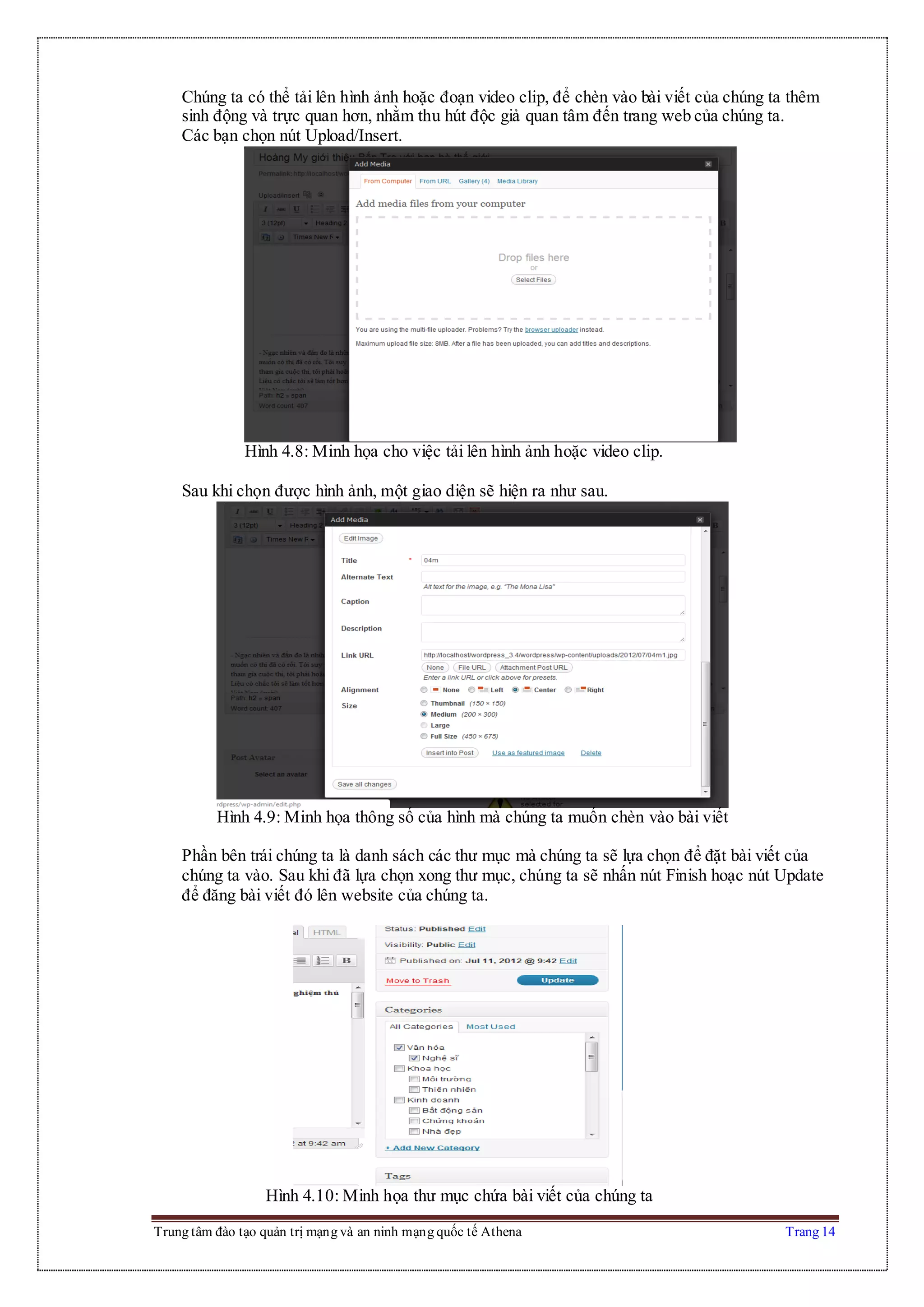 Trung tâm đào tạo quản trị mạng và an ninh mạng quốc tế Athena Trang 14
Chúng ta có thể tải lên hình ảnh hoặc đoạn video clip, để chèn vào bài viết của chúng ta thêm
sinh động và trực quan hơn, nhằm thu hút độc giả quan tâm đến trang web của chúng ta.
Các bạn chọn nút Upload/Insert.
Hình 4.8: Minh họa cho việc tải lên hình ảnh hoặc video clip.
Sau khi chọn được hình ảnh, một giao diện sẽ hiện ra như sau.
Hình 4.9: Minh họa thông số của hình mà chúng ta muốn chèn vào bài viết
Phần bên trái chúng ta là danh sách các thư mục mà chúng ta sẽ lựa chọn để đặt bài viết của
chúng ta vào. Sau khi đã lựa chọn xong thư mục, chúng ta sẽ nhấn nút Finish hoạc nút Update
để đăng bài viết đó lên website của chúng ta.
Hình 4.10: Minh họa thư mục chứa bài viết của chúng ta
 