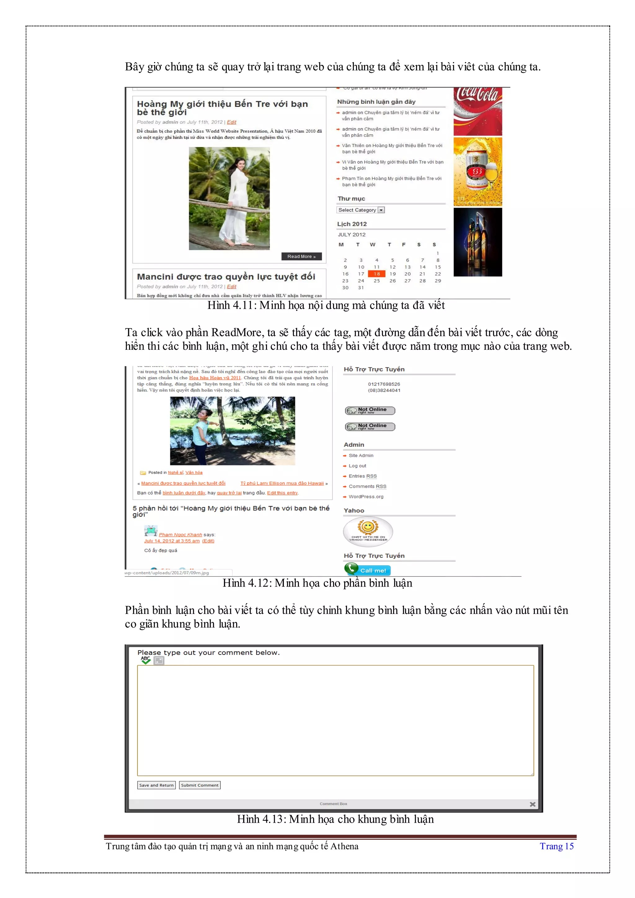 Trung tâm đào tạo quản trị mạng và an ninh mạng quốc tế Athena Trang 15
Bây giờ chúng ta sẽ quay trở lại trang web của chúng ta để xem lại bài viêt của chúng ta.
Hình 4.11: Minh họa nội dung mà chúng ta đã viết
Ta click vào phần ReadMore, ta sẽ thấy các tag, một đường dẫn đến bài viết trước, các dòng
hiển thi các bình luận, một ghi chú cho ta thấy bài viết được năm trong mục nào của trang web.
Hình 4.12: Minh họa cho phần bình luận
Phần bình luận cho bài viết ta có thể tùy chỉnh khung bình luận bằng các nhấn vào nút mũi tên
co giãn khung bình luận.
Hình 4.13: Minh họa cho khung bình luận
 