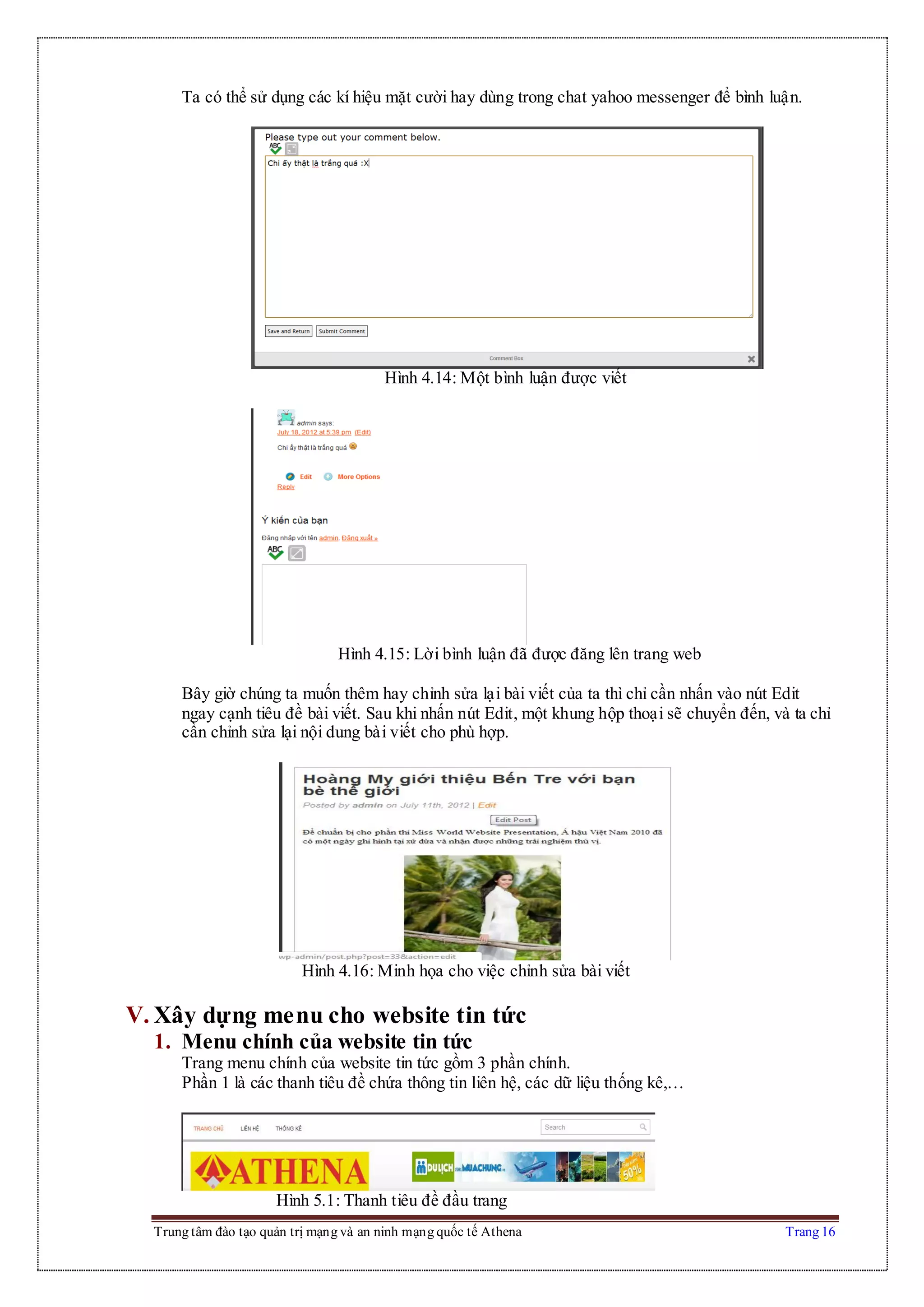 Trung tâm đào tạo quản trị mạng và an ninh mạng quốc tế Athena Trang 16
Ta có thể sử dụng các kí hiệu mặt cười hay dùng trong chat yahoo messenger để bình luận.
Hình 4.14: Một bình luận được viết
Hình 4.15: Lời bình luận đã được đăng lên trang web
Bây giờ chúng ta muốn thêm hay chỉnh sửa lại bài viết của ta thì chỉ cần nhấn vào nút Edit
ngay cạnh tiêu đề bài viết. Sau khi nhấn nút Edit, một khung hộp thoại sẽ chuyển đến, và ta chỉ
cần chỉnh sửa lại nội dung bài viết cho phù hợp.
Hình 4.16: Minh họa cho việc chỉnh sửa bài viết
V. Xây dựng menu cho website tin tức
1. Menu chính của website tin tức
Trang menu chính của website tin tức gồm 3 phần chính.
Phần 1 là các thanh tiêu đề chứa thông tin liên hệ, các dữ liệu thống kê,…
Hình 5.1: Thanh tiêu đề đầu trang
 