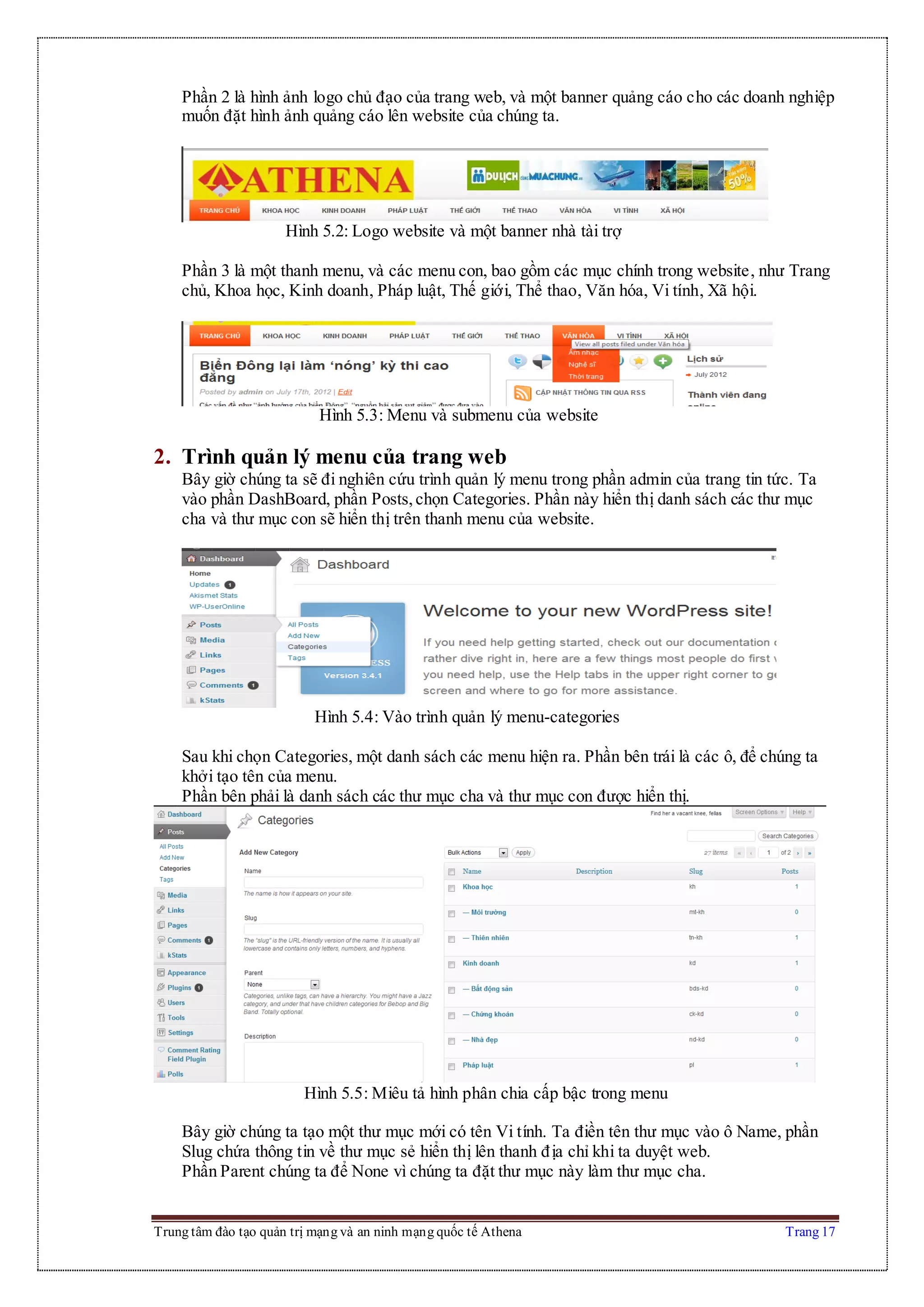 Trung tâm đào tạo quản trị mạng và an ninh mạng quốc tế Athena Trang 17
Phần 2 là hình ảnh logo chủ đạo của trang web, và một banner quảng cáo cho các doanh nghiệp
muốn đặt hình ảnh quảng cáo lên website của chúng ta.
Hình 5.2: Logo website và một banner nhà tài trợ
Phần 3 là một thanh menu, và các menu con, bao gồm các mục chính trong website, như Trang
chủ, Khoa học, Kinh doanh, Pháp luật, Thế giới, Thể thao, Văn hóa, Vi tính, Xã hội.
Hình 5.3: Menu và submenu của website
2. Trình quản lý menu của trang web
Bây giờ chúng ta sẽ đi nghiên cứu trình quản lý menu trong phần admin của trang tin tức. Ta
vào phần DashBoard, phần Posts,chọn Categories. Phần này hiển thị danh sách các thư mục
cha và thư mục con sẽ hiển thị trên thanh menu của website.
Hình 5.4: Vào trình quản lý menu-categories
Sau khi chọn Categories, một danh sách các menu hiện ra. Phần bên trái là các ô, để chúng ta
khởi tạo tên của menu.
Phần bên phải là danh sách các thư mục cha và thư mục con được hiển thị.
Hình 5.5: Miêu tả hình phân chia cấp bậc trong menu
Bây giờ chúng ta tạo một thư mục mới có tên Vi tính. Ta điền tên thư mục vào ô Name, phần
Slug chứa thông tin về thư mục sẻ hiển thị lên thanh địa chỉ khi ta duyệt web.
Phần Parent chúng ta để None vì chúng ta đặt thư mục này làm thư mục cha.
 