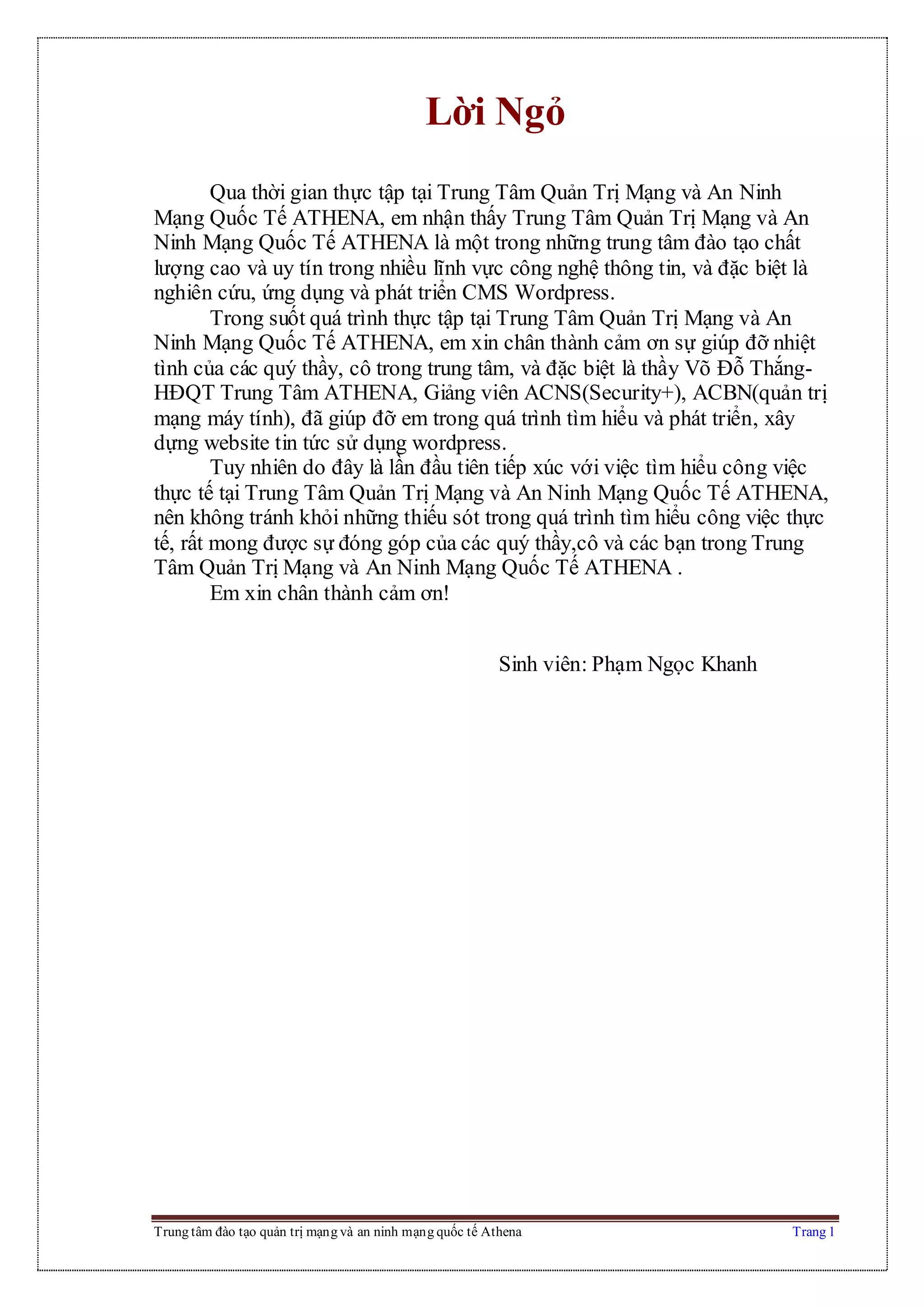 Trung tâm đào tạo quản trị mạng và an ninh mạng quốc tế Athena Trang 1
Lời Ngỏ
Qua thời gian thực tập tại Trung Tâm Quản Trị Mạng và An Ninh
Mạng Quốc Tế ATHENA, em nhận thấy Trung Tâm Quản Trị Mạng và An
Ninh Mạng Quốc Tế ATHENA là một trong những trung tâm đào tạo chất
lượng cao và uy tín trong nhiều lĩnh vực công nghệ thông tin, và đặc biệt là
nghiên cứu, ứng dụng và phát triển CMS Wordpress.
Trong suốt quá trình thực tập tại Trung Tâm Quản Trị Mạng và An
Ninh Mạng Quốc Tế ATHENA, em xin chân thành cảm ơn sự giúp đỡ nhiệt
tình của các quý thầy, cô trong trung tâm, và đặc biệt là thầy Võ Đỗ Thắng-
HĐQT Trung Tâm ATHENA, Giảng viên ACNS(Security+), ACBN(quản trị
mạng máy tính), đã giúp đỡ em trong quá trình tìm hiểu và phát triển, xây
dựng website tin tức sử dụng wordpress.
Tuy nhiên do đây là lần đầu tiên tiếp xúc với việc tìm hiểu công việc
thực tế tại Trung Tâm Quản Trị Mạng và An Ninh Mạng Quốc Tế ATHENA,
nên không tránh khỏi những thiếu sót trong quá trình tìm hiểu công việc thực
tế, rất mong được sự đóng góp của các quý thầy,cô và các bạn trong Trung
Tâm Quản Trị Mạng và An Ninh Mạng Quốc Tế ATHENA .
Em xin chân thành cảm ơn!
Sinh viên: Phạm Ngọc Khanh
 