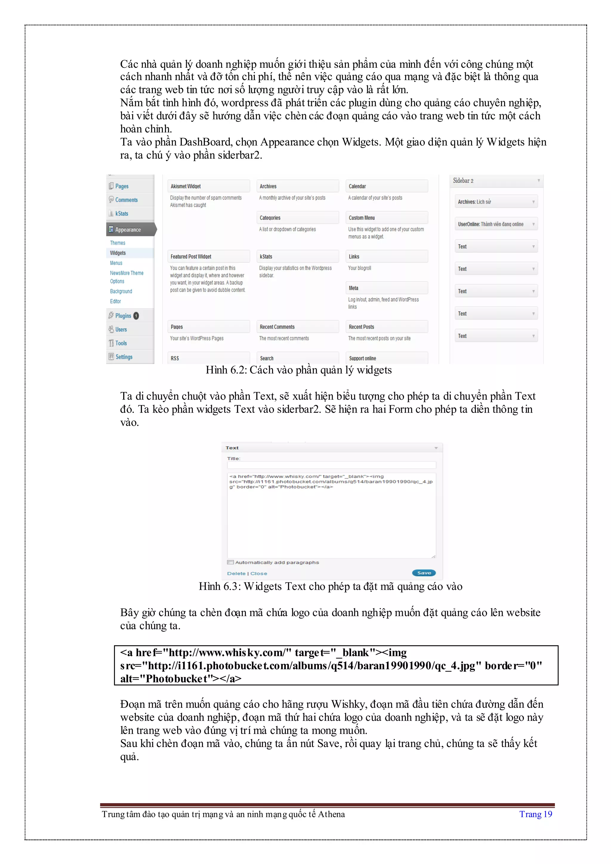 Trung tâm đào tạo quản trị mạng và an ninh mạng quốc tế Athena Trang 19
Các nhà quản lý doanh nghiệp muốn giới thiệu sản phẩm của mình đến với công chúng một
cách nhanh nhất và đỡ tốn chi phí, thế nên việc quảng cáo qua mạng và đặc biệt là thông qua
các trang web tin tức nơi số lượng người truy cập vào là rất lớn.
Nắm bắt tình hình đó, wordpress đã phát triển các plugin dùng cho quảng cáo chuyên nghiệp,
bài viết dưới đây sẽ hướng dẫn việc chèn các đoạn quảng cáo vào trang web tin tức một cách
hoàn chỉnh.
Ta vào phần DashBoard, chọn Appearance chọn Widgets. Một giao diện quản lý Widgets hiện
ra, ta chú ý vào phần siderbar2.
Hình 6.2: Cách vào phần quản lý widgets
Ta di chuyển chuột vào phần Text, sẽ xuất hiện biểu tượng cho phép ta di chuyển phần Text
đó. Ta kèo phần widgets Text vào siderbar2. Sẽ hiện ra hai Form cho phép ta diền thông tin
vào.
Hình 6.3: Widgets Text cho phép ta đặt mã quảng cáo vào
Bây giờ chúng ta chèn đoạn mã chứa logo của doanh nghiệp muốn đặt quảng cáo lên website
của chúng ta.
<a href="http://www.whisky.com/" target="_blank"><img
src="http://i1161.photobucket.com/albums/q514/baran19901990/qc_4.jpg" border="0"
alt="Photobucket"></a>
Đoạn mã trên muốn quảng cáo cho hãng rượu Wishky, đoạn mã đầu tiên chứa đường dẫn đến
website của doanh nghiệp, đoạn mã thứ hai chứa logo của doanh nghiệp, và ta sẽ đặt logo này
lên trang web vào đúng vị trí mà chúng ta mong muốn.
Sau khi chèn đoạn mã vào, chúng ta ấn nút Save, rồi quay lại trang chủ, chúng ta sẽ thấy kết
quả.
 