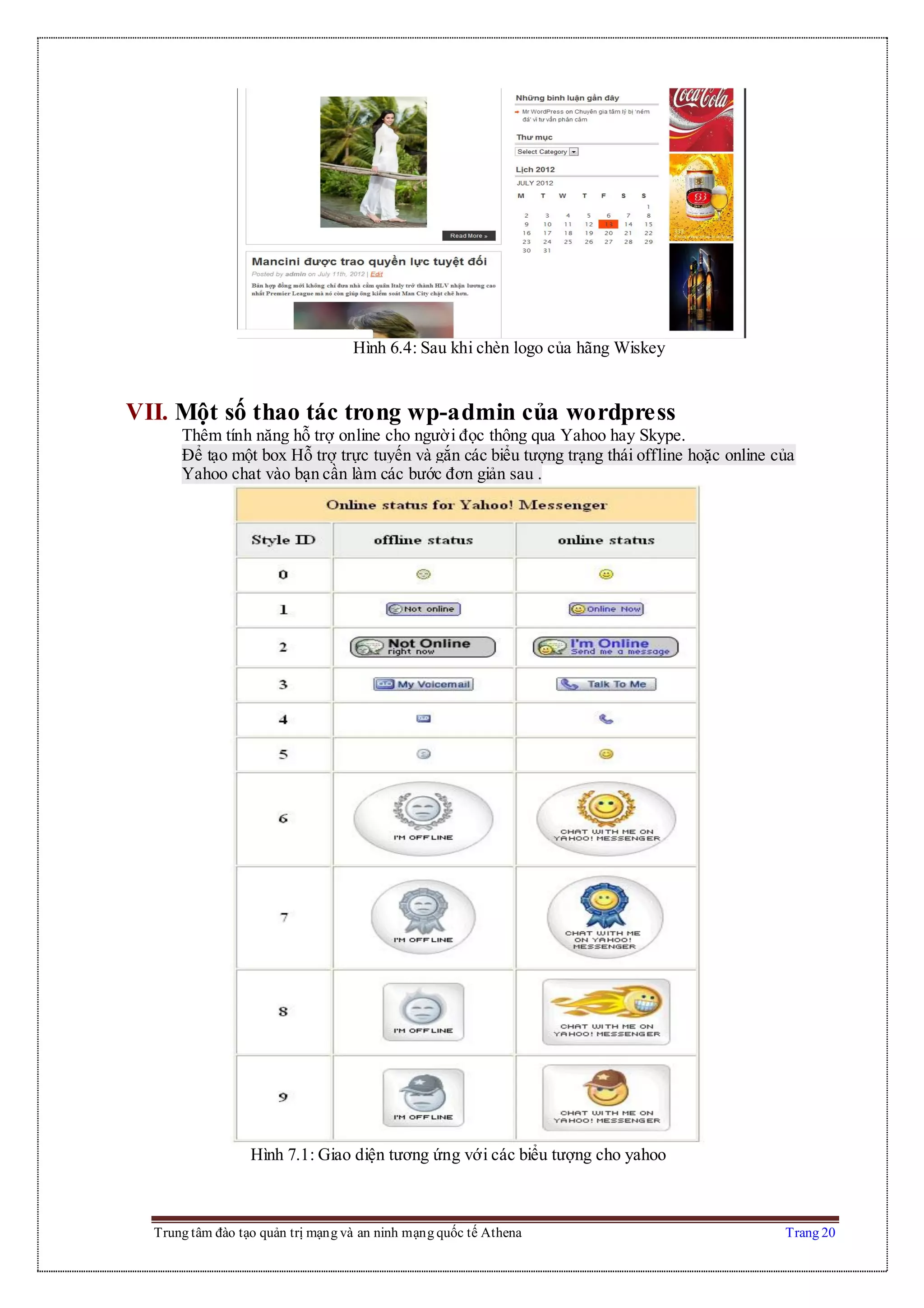 Trung tâm đào tạo quản trị mạng và an ninh mạng quốc tế Athena Trang 20
Hình 6.4: Sau khi chèn logo của hãng Wiskey
VII. Một số thao tác trong wp-admin của wordpress
Thêm tính năng hỗ trợ online cho người đọc thông qua Yahoo hay Skype.
Để tạo một box Hỗ trợ trực tuyến và gắn các biểu tượng trạng thái offline hoặc online của
Yahoo chat vào bạn cần làm các bước đơn giản sau .
Hình 7.1: Giao diện tương ứng với các biểu tượng cho yahoo
 